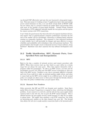 can rewall UDP eectively) and now the new buzzword is deep packet inspec-
tion. That just means it's looking at layer 7 (application layer) data and making
access control decisions on that, so it can block certain kinds of HTTP trac
but not others; this is a natural evolution for packet lters and provides them
with most of the benets of proxy-based rewalls.        Virtual Private Network
Concentrators (VPN endpoints) basically handle the encryption and decryption
for remote systems with VPN connections.

I can't think of a good reason why these all need to be separate hardware devices,
and suspect that as general-purpose computer performance increases the low
end of the market will be increasingly converting to software-based solutions
running on commodity hardware.        One argument is that dedicated hardware
is more reliable, but it will inevitably be cheaper and more eective to ensure
reliability and availability with redundancy than with premium hardware. The
general belief is that Google's secret to nancial success is smart software, cheap
hardware. Hardware costs don't amortize the way software development costs
do.




21.2     Trac Identication: RPC, Dynamic Ports, User-
         Specied Ports and Encapsulation

21.2.1 RPC
Back in the day, a number of network services used remote procedure calls
(RPC). When these services start up, they bind to a port (often in a certain
range but not always the same port).       They then register themselves with a
program called the portmapper. To talk to an RPC service, you rst ask the
portmapper (on port 111) what port that RPC service is listening on, then you
talk to the RPC service. Needless to say, this is extremely dicult to rewall,
and even if you could do it right, an internal machine might reboot, and when
it comes back up the RPC service might be on a dierent port. So the normal
policy is to simply not allow access to these ports through the rewall, which is
easy when the policy is default deny; you just ignore them.



21.2.2 Dynamic Port Numbers
Other protocols, like SIP and FTP, use dynamic port numbers.           Some fancy
packet lters do layer-7 inspection to respond to these, which has the following
problem. A user connects to a web site, and the web site has a java applet which
connects back to the web site, but on port 20 (FTP control channel). This is
allowed because the java applet security model assumes it's okay for an applet
to phone home.    The applet then emulates a real FTP connection, but sends
an interesting port number as the data channel (say, port 22).         The rewall
then allows the web site to make another connection back to the internal node's




                                        90
 