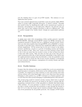port 22, thinking that it is part of an FTP transfer.     The solution is to use
application-layer proxies.

Now some network administrators would like to give low priority (QoS, DSCP)
values to certain trac (especially bittorrent), or block it entirely.   Normally
this would be done by classifying the trac on the canonical port numbers as
bittorrent, and assigning it to the bulk queue. However, the end user may not
desire that, and so may congure bittorrent to talk on a dierent port. This
is a perfect example of an insider threat, though not a particularly malicious
one.



21.2.3 Encapsulation
A similar issue exists with encapsulation within another protocol, especially
HTTP/HTTPS. Although normal HTTP requests for HTML documents are
considered essential to business and not a signicant network security threat,
there are other data transfers done through HTTP, such as WebDAV or stream-
ing media or especially skype, which may have signicantly dierent or unknown
security implications. Or the system may be too new to know to the admin-
istrator's satisfaction; security is a process of breaking systems and learning
about the aws we nd. Thus new means we're just starting to learn about
it, but it does not mean that the security is worse, or that we know less about
it than some older system. Take care that you don't get so lazy that new be-
comes synonymous with risk, or that risk means undesirable; it may well be that
the upside potential is greater than the downside, or that the goodwill it earns
you with the users is worth the risk of more security incidents; it all depends
on your resources, risk tolerance, consequences of a security breach, and other
non-technical factors.



21.2.4 Possible Solutions
I suspect that the solution to this mess is twofold; rst, we do our network data
inspection prior to encryption, which means on the sending machine, where that
is possible. It is logical (or at least common) to trust such systems more than
systems without such a host-based agent, and to trust those more than systems
belonging to other parties (e.g. an ISP's customers or a business partner), and
to trust those less than systems belonging to unidentied parties (wi, Internet).

The second prong would be network security systems which look at network
trac and classify the protocol in use based on the data it contains (like n-
gerprinting a network service, or like using le(1) to identify what kind of data
a le contains).   It is not necessary to narrow it down to one protocol; if we
say that a certain network ow has permission to pass through the rewall to
host X Y or Z, then the stream can be treated as though it had the intersec-
tion of the permissions for all possible protocols. For example, if FTP should




                                       91
 