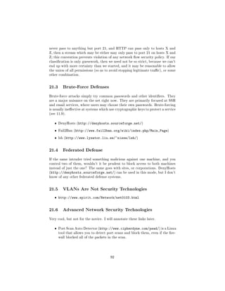 never pass to anything but port 21, and HTTP can pass only to hosts X and
Z, then a stream which may be either may only pass to port 21 on hosts X and
Z; this convention prevents violation of any network ow security policy. If our
classication is only guesswork, then we need not be so strict, because we can't
end up with more certainty than we started, and it may be reasonable to allow
the union of all permissions (so as to avoid stopping legitimate trac), or some
other combination.




21.3     Brute-Force Defenses

Brute-force attacks simply try common passwords and other identiers. They
are a major nuisance on the net right now. They are primarily focused at SSH
and email services, where users may choose their own passwords. Brute-forcing
is usually ineective at systems which use cryptographic keys to protect a service
(see 11.9).


   ˆ   DenyHosts (http://denyhosts.sourceforge.net/)


   ˆ   Fail2Ban (http://www.fail2ban.org/wiki/index.php/Main_Page)


   ˆ   lsh (http://www.lysator.liu.se/~nisse/lsh/)




21.4     Federated Defense

If the same intruder tried something malicious against one machine, and you
control two of them, wouldn't it be prudent to block access to both machines
instead of just the one? The same goes with sites, or corporations. DenyHosts
(http://denyhosts.sourceforge.net/) can be used in this mode, but I don't
know of any other federated defense systems.




21.5     VLANs Are Not Security Technologies

   ˆ http://www.spirit.com/Network/net0103.html


21.6     Advanced Network Security Technologies

Very cool, but not for the novice. I will annotate these links later.


   ˆ   Port Scan Auto Detector (http://www.cipherdyne.com/psad/) is a Linux
       tool that allows you to detect port scans and block them, even if the re-
       wall blocked all of the packets in the scan.




                                        92
 