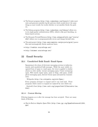 ˆ   The fwsnort program (http://www.cipherdyne.com/fwsnort/) takes snort
       rules and generates iptables log le patterns which would detect the same
       things as snort would, but works whether or not iptables blocks the pack-
       ets.


   ˆ   The fwknop program (http://www.cipherdyne.com/fwknop/) allows you
       to do single-packet authentication (SPA), which is like port knocking, on
       Linux-based systems.


   ˆ   The Dynamic Firewall Daemon (http://www.subspacefield.org/~travis/
       dfd/)    allows you to programmatically access and change rewall rules.


   ˆ   The grok project (http://www.semicomplete.com/projects/grok/) parses
       les and automagically blocks malicious hosts.


   ˆ http://tumbler.sourceforge.net/

   ˆ http://shimmer.sourceforge.net/


22 Email Security
22.1      Unsolicited Bulk Email: Email Spam

       Spamming is the abuse of electronic messaging systems to indiscrim-
       inately send unsolicited bulk messages. While the most widely rec-
       ognized form of spam is e-mail spam, the term is applied to similar
       abuses in other media: instant messaging spam, Usenet newsgroup
       spam, Web search engine spam, spam in blogs, wiki spam, mobile
       phone messaging spam, Internet forum spam and junk fax transmis-
       sions.

        Wikipedia (http://en.wikipedia.org/wiki/Spam_)

       Every program attempts to expand until it can read mail.      Those
       programs which cannot so expand are replaced by ones which can.

        Zawinski's Law (http://www.catb.org/jargon/html/Z/Zawinskis-Law.
       html)


22.1.1 Content ltering
Filtering happens as or after the message has been accepted. There are many
kinds of ltering.


   ˆ   How to Beat an Adaptive Spam Filter (http://www.jgc.org/SpamConference011604.
       pps)



                                         93
 