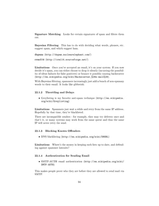 Signature Matching         Looks for certain signatures of spam and lters them
out.



Bayesian Filtering       This has to do with deciding what words, phrases, etc.
suggest spam, and which suggest ham.


dspam (http://dspam.nuclearelephant.com/)
crm114 (http://crm114.sourceforge.net/)

Limitations     Once you've accepted an email, it's on your system. If you now
decide it's spam, you can either choose to drop it silently (incurring the possibil-
ity of silent failures for false positives) or bounce it possibly causing backscatter
(http://en.wikipedia.org/wiki/Backscatter_%28e-mail%29).

With Bayesian ltering, spammers increasingly just add a bunch of non-spammy
words to their email. It looks like gibberish.



22.1.2 Throttling and Delays
   ˆ   Greylisting is my favorite anti-spam technique (http://en.wikipedia.
       org/wiki/Greylisting)

Limitations     Spammers just wait a while and retry from the same IP address.
Hopefully by that time, they're blacklisted.

There are incompatible senders - for example, they may try delivery once and
that's it, or many systems may work from the same queue and thus the same
IP will never retry the send.



22.1.3 Blocking Known Oenders
   ˆ   DNS blacklisting (http://en.wikipedia.org/wiki/DNSBL)



Limitations     Where's the money in keeping such lists up to date, and defend-
ing against spammer lawsuits?



22.1.4 Authentication for Sending Email
   ˆ   SMTP-AUTH email authentication (http://en.wikipedia.org/wiki/
       SMTP-AUTH)

This makes people prove who they are before they are allowed to send mail via
SMTP.



                                         94
 