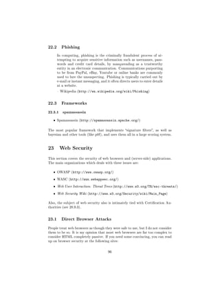 22.2      Phishing

       In computing, phishing is the criminally fraudulent process of at-
       tempting to acquire sensitive information such as usernames, pass-
       words and credit card details, by masquerading as a trustworthy
       entity in an electronic communication. Communications purporting
       to be from PayPal, eBay, Youtube or online banks are commonly
       used to lure the unsuspecting. Phishing is typically carried out by
       e-mail or instant messaging, and it often directs users to enter details
       at a website.

        Wikipedia (http://en.wikipedia.org/wiki/Phishing)




22.3      Frameworks

22.3.1 spamassassin
   ˆ   Spamassassin (http://spamassassin.apache.org/)



The most popular framework that implements signature lters, as well as
bayesian and other tools (like p0f ), and uses them all in a large scoring system.




23 Web Security
This section covers the security of web browsers and (server-side) applications.
The main organizations which deals with these issues are:


   ˆ   OWASP (http://www.owasp.org/)

   ˆ   WASC (http://www.webappsec.org/)

   ˆ   Web User Interaction: Threat Trees (http://www.w3.org/TR/wsc-threats/)

   ˆ   Web Security Wiki (http://www.w3.org/Security/wiki/Main_Page)


Also, the subject of web security also is intimately tied with Certication Au-
thorities (see 28.9.3).




23.1      Direct Browser Attacks

People treat web browsers as though they were safe to use, but I do not consider
them to be so. It is my opinion that most web browsers are far too complex to
consider HTML completely passive. If you need some convincing, you can read
up on browser security at the following sites:



                                         96
 