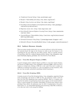 ˆ   Uninformed Journal (http://www.uninformed.org/)

   ˆ   Rsnake's Vulnerability Lab (http://ha.ckers.org/weird/)

   ˆ   Rsnake's blog, ha.ckers.org (http://ha.ckers.org/blog/)

   ˆ   GreyMagic Internet Explorer Security Research (http://www.greymagic.
       com/security/advisories/)
   ˆ   Digicrime (ironic site):   http://www.digicrime.com/
   ˆ   Scott Schnoll's Internet Explorer Security Center (http://www.nwnetworks.
       com/iesc.html)
   ˆ   Assorted Browser Vulnerabilities (http://seclists.org/fulldisclosure/
       2007/Jun/0026.html)
   ˆ   Jeremiah Grossman's blog (http://jeremiahgrossman.blogspot.com/)

   ˆ   Zalweski's Browser Security Handbook (http://code.google.com/p/browsersec/)



23.2      Indirect Browser Attacks

There are many attacks which don't try to execute arbitrary code in the browser,
but instead attack the logic in the browser in order to get the browser to do
something for the user which the user didn't intend. This is a specic instance
of something called the confused deputy problem (http://en.wikipedia.org/
wiki/Confused_deputy_problem),         rst described by Norm Hardy.



23.2.1 Cross-Site Request Forgery (CSRF)
A good example of the confused deputy problem is cross-site request forgery,
also known as CSRF (http://en.wikipedia.org/wiki/CSRF), where the user's
browser is tricked into visiting a URL for a site, and if the user's cookies are
sucient to authorize the request (i.e. they are logged in at that moment), then
the user has actually authorized something without knowing it.



23.2.2 Cross-Site Scripting (XSS)
A similar attack is Cross-Site Scripting (http://en.wikipedia.org/wiki/Cross_
site_scripting),     also known as XSS. In this, the adversary tricks a web site
that you trust into displaying some malicious HTML. That is, it exploits your
trust for the website, by getting his attack code to appear on the trusted website.
This is a good example of a possible vulnerability in giving some subjects more
privileges than others; the adversary may be able to masquerade as the privi-
leged entity (i.e. by doing DNS hijacking and presenting a fake SSL certicate),
or in this case trick it into doing his bidding.



                                         97
 