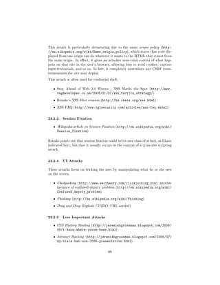 This attack is particularly devastating due to the same origin policy (http:
//en.wikipedia.org/wiki/Same_origin_policy), which states that code dis-
played from one origin can do whatever it wants to the HTML that comes from
the same origin. In eect, it gives an attacker near-total control of what hap-
pens on that site in the user's browser, allowing him to steal cookies, capture
login credentials, and so on. In fact, it completely neutralizes any CSRF coun-
termeasures the site may deploy.

This attack is often used for credential theft.


   ˆ   Stay Ahead of Web 2.0 Worms - XSS Marks the Spot (http://www.
       regdeveloper.co.uk/2008/01/07/xss_tactics_strategy/)
   ˆ   Rsnake's XSS lter evasion (http://ha.ckers.org/xss.html)

   ˆ   XSS FAQ (http://www.cgisecurity.com/articles/xss-faq.shtml)



23.2.3 Session Fixation
   ˆ   Wikipedia article on Session Fixation (http://en.wikipedia.org/wiki/
       Session_fixation)

Rsnake points out that session xation could be its own class of attack, as I have
indicated here, but that it usually occurs in the context of a cross-site scripting
attack.



23.2.4 UI Attacks
These attacks focus on tricking the user by manipulating what he or she sees
on the screen.


   ˆ   Clickjacking (http://www.sectheory.com/clickjacking.htm), another
       instance of confused deputy problem (http://en.wikipedia.org/wiki/
       Confused_deputy_problem)
   ˆ   Phishing (http://en.wikipedia.org/wiki/Phishing)

   ˆ   Drag and Drop Exploits (TODO: URL needed)



23.2.5 Less Important Attacks
   ˆ   CSS History Stealing (http://jeremiahgrossman.blogspot.com/2006/
       08/i-know-where-youve-been.html)
   ˆ   Intranet Hacking (http://jeremiahgrossman.blogspot.com/2006/07/
       my-black-hat-usa-2006-presentation.html)

                                        98
 