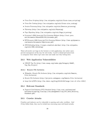 ˆ   Cross-Zone Scripting (http://en.wikipedia.org/wiki/Cross-zone_scripting)

   ˆ   Cross-Site Cooking (http://en.wikipedia.org/wiki/Cross-site_cooking)

   ˆ   Session Poisoning (http://en.wikipedia.org/wiki/Session_poisoning)

   ˆ   Pharming (http://en.wikipedia.org/wiki/Pharming)

   ˆ   Page Hijacking (http://en.wikipedia.org/wiki/Page_hijacking)

   ˆ   Grossman's 2006 Javascript Port-Scanning Malware (http://root.yscx.
       net/documents/bhusa2006/033_Grossman.pdf)
   ˆ   SPI Dynamics 2006 Javascript Port-Scanning Malware (http://www.spidynamics.
       com/assets/documents/JSportscan.pdf)
   ˆ   DNS Rebinding (http://crypto.stanford.edu/dns/,       http://en.wikipedia.
       org/wiki/DNS_rebinding)

These all involve not bugs in the browser or web application, but rather unex-
pected consequences of the way the web works. I need to think hard about how
to categorize these when I get some time and make sure they belong here.



23.3     Web Application Vulnerabilities

   ˆ   OWASP Top Ten (http://www.owasp.org/index.php/Category:OWASP_
       Top_Ten_Project)

23.3.1 Remote File Inclusion
   ˆ   Wikipedia: Remote File Inclusion (http://en.wikipedia.org/wiki/Remote_
       File_Inclusion)
   ˆ   Remote File Inclusion (http://projects.webappsec.org/Remote-File-Inclusion)

   ˆ   Large List of RFIs (http://ha.ckers.org/blog/20100129/large-list-of-rfis-1000/)



23.4     Relevant Standards

   ˆ   Payment Card Industry (PCI) Standard (http://usa.visa.com/download/
       business/accepting_visa/ops_risk_management/cisp_PCI_Data_Security_
       Standard.pdf)


23.5     Crawler Attacks

Crawlers and indexers can be vulnerable to parsing and codec overows. And
if they follow links, they can be tricked into executing some web-based attacks.



                                      99
 