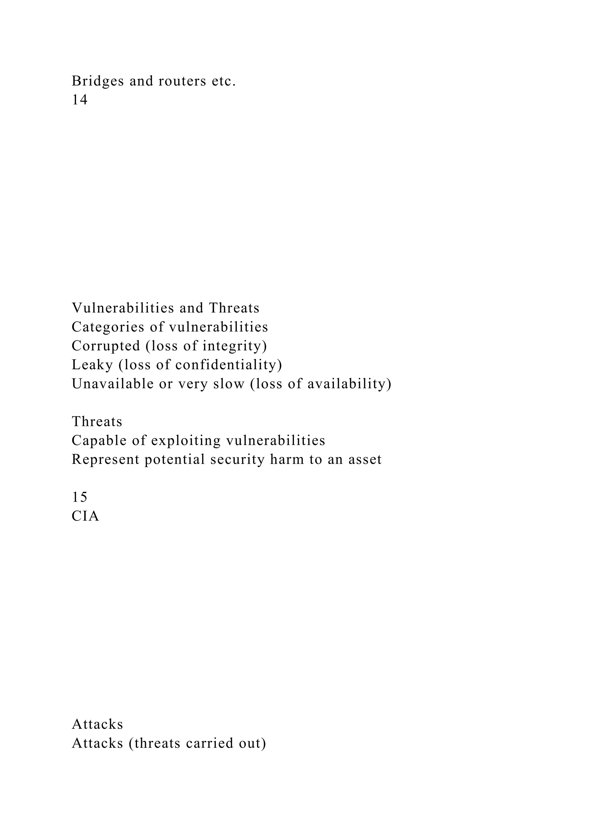 Bridges and routers etc.
14
Vulnerabilities and Threats
Categories of vulnerabilities
Corrupted (loss of integrity)
Leaky (loss of confidentiality)
Unavailable or very slow (loss of availability)
Threats
Capable of exploiting vulnerabilities
Represent potential security harm to an asset
15
CIA
Attacks
Attacks (threats carried out)
 