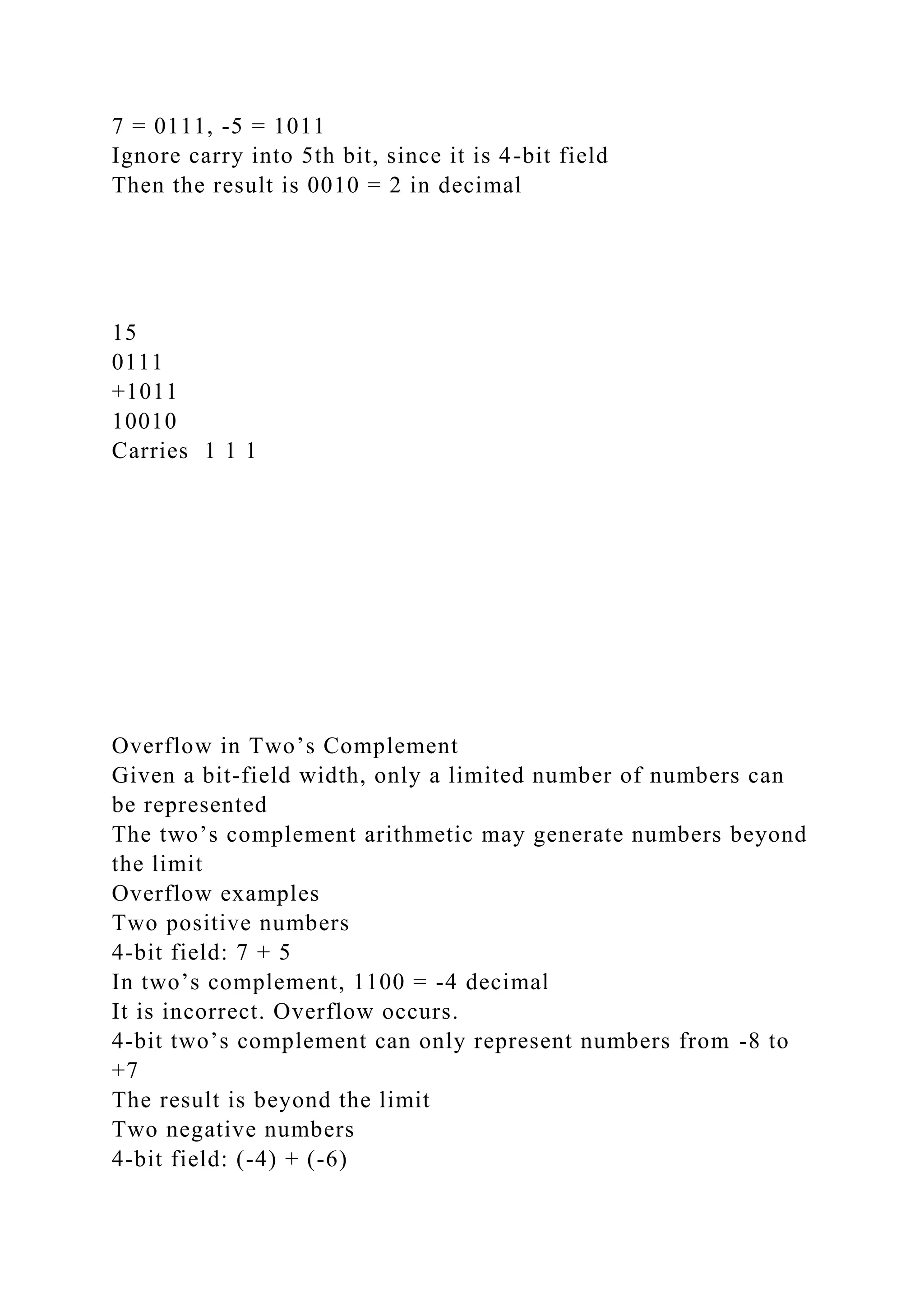 7 = 0111, -5 = 1011
Ignore carry into 5th bit, since it is 4-bit field
Then the result is 0010 = 2 in decimal
15
0111
+1011
10010
Carries 1 1 1
Overflow in Two’s Complement
Given a bit-field width, only a limited number of numbers can
be represented
The two’s complement arithmetic may generate numbers beyond
the limit
Overflow examples
Two positive numbers
4-bit field: 7 + 5
In two’s complement, 1100 = -4 decimal
It is incorrect. Overflow occurs.
4-bit two’s complement can only represent numbers from -8 to
+7
The result is beyond the limit
Two negative numbers
4-bit field: (-4) + (-6)
 