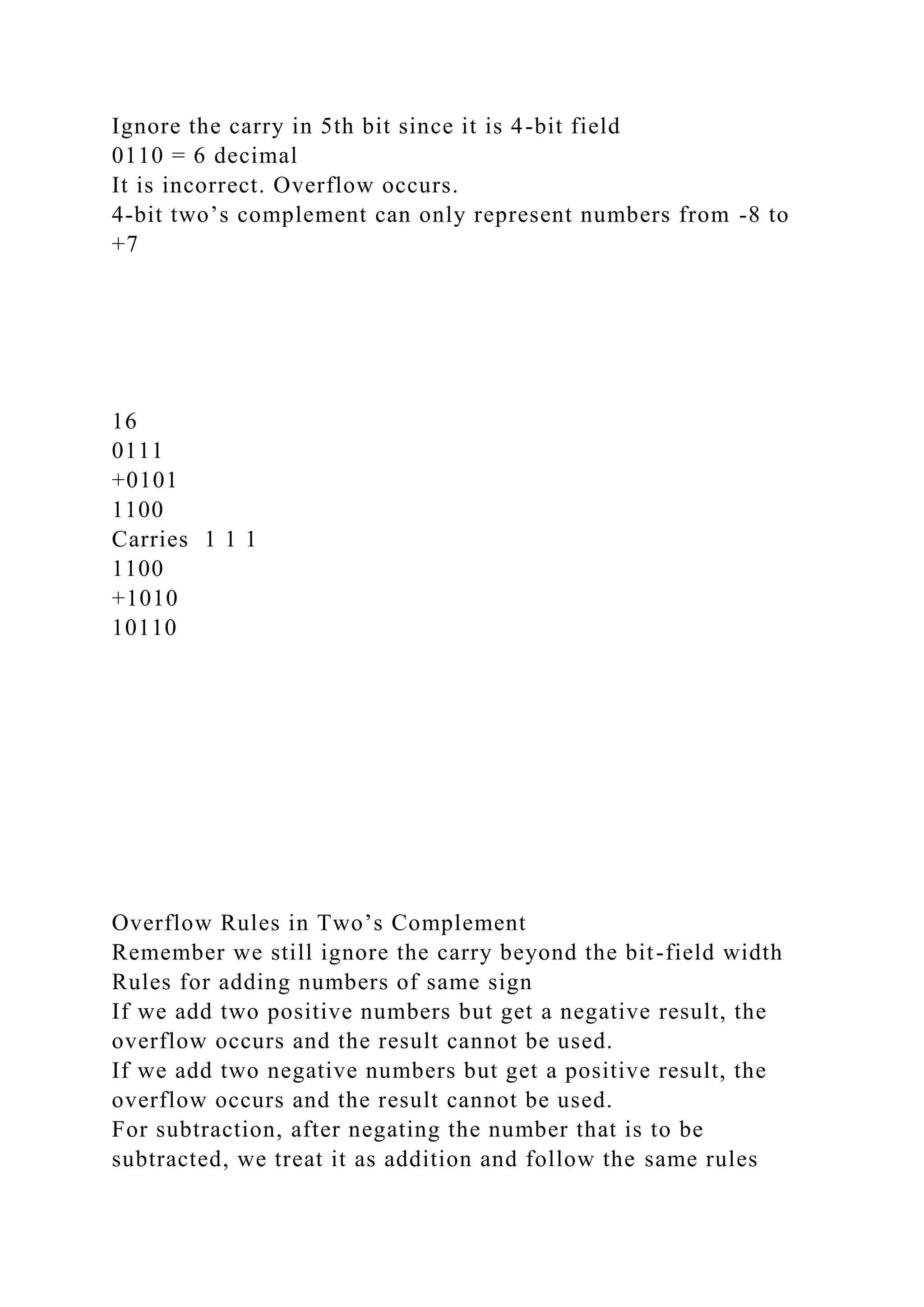 Ignore the carry in 5th bit since it is 4-bit field
0110 = 6 decimal
It is incorrect. Overflow occurs.
4-bit two’s complement can only represent numbers from -8 to
+7
16
0111
+0101
1100
Carries 1 1 1
1100
+1010
10110
Overflow Rules in Two’s Complement
Remember we still ignore the carry beyond the bit-field width
Rules for adding numbers of same sign
If we add two positive numbers but get a negative result, the
overflow occurs and the result cannot be used.
If we add two negative numbers but get a positive result, the
overflow occurs and the result cannot be used.
For subtraction, after negating the number that is to be
subtracted, we treat it as addition and follow the same rules
 