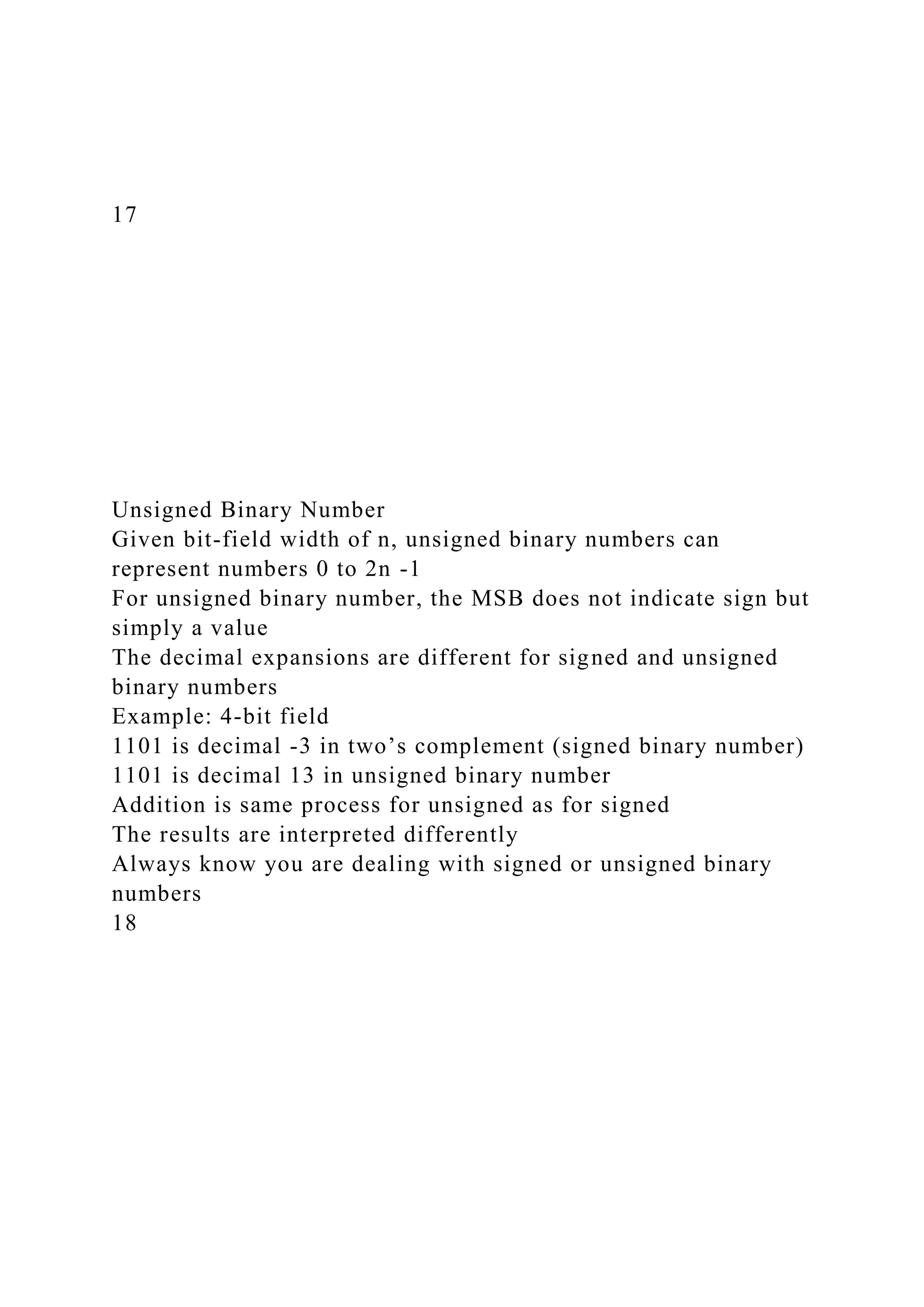 17
Unsigned Binary Number
Given bit-field width of n, unsigned binary numbers can
represent numbers 0 to 2n -1
For unsigned binary number, the MSB does not indicate sign but
simply a value
The decimal expansions are different for signed and unsigned
binary numbers
Example: 4-bit field
1101 is decimal -3 in two’s complement (signed binary number)
1101 is decimal 13 in unsigned binary number
Addition is same process for unsigned as for signed
The results are interpreted differently
Always know you are dealing with signed or unsigned binary
numbers
18
 