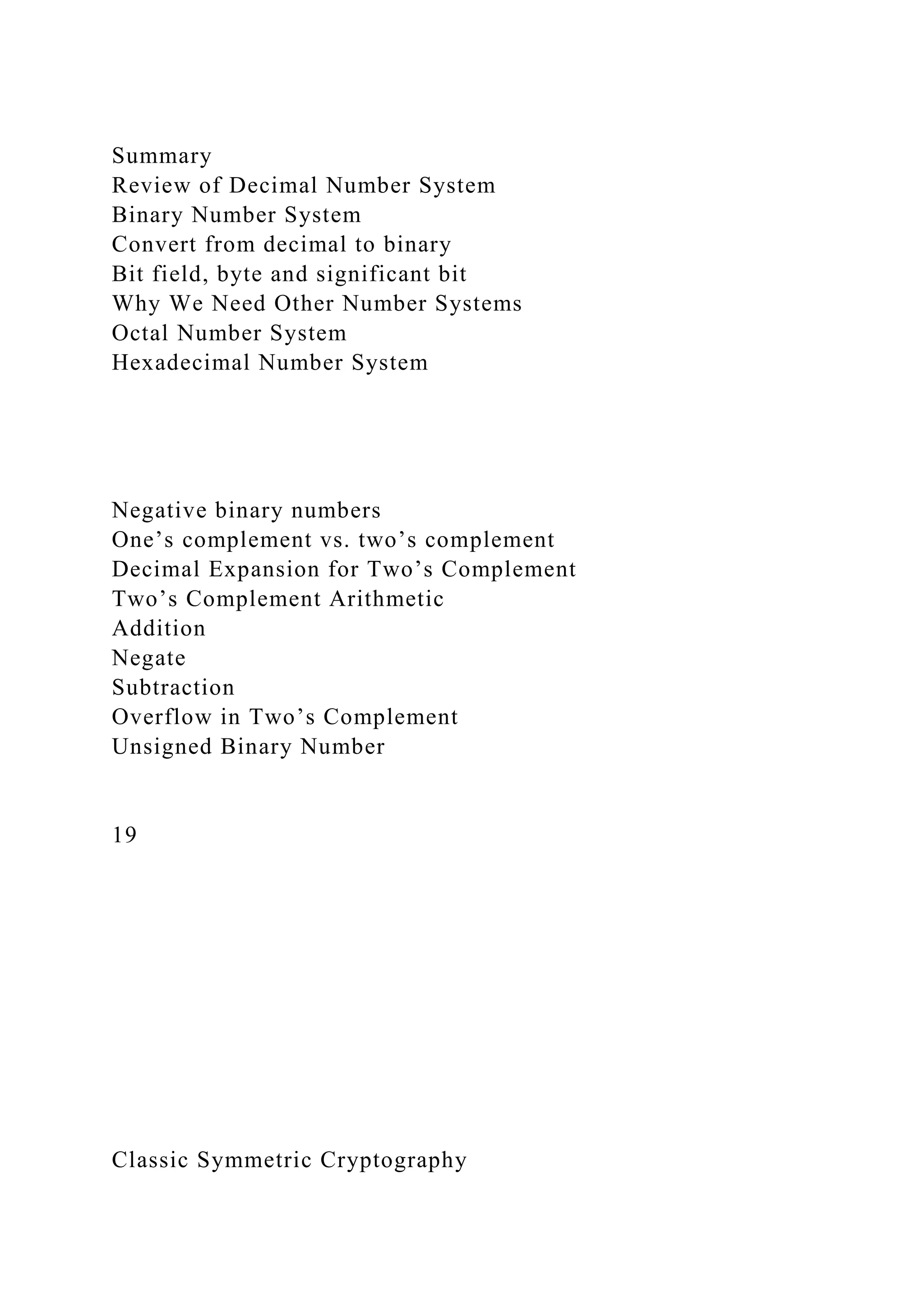 Summary
Review of Decimal Number System
Binary Number System
Convert from decimal to binary
Bit field, byte and significant bit
Why We Need Other Number Systems
Octal Number System
Hexadecimal Number System
Negative binary numbers
One’s complement vs. two’s complement
Decimal Expansion for Two’s Complement
Two’s Complement Arithmetic
Addition
Negate
Subtraction
Overflow in Two’s Complement
Unsigned Binary Number
19
Classic Symmetric Cryptography
 