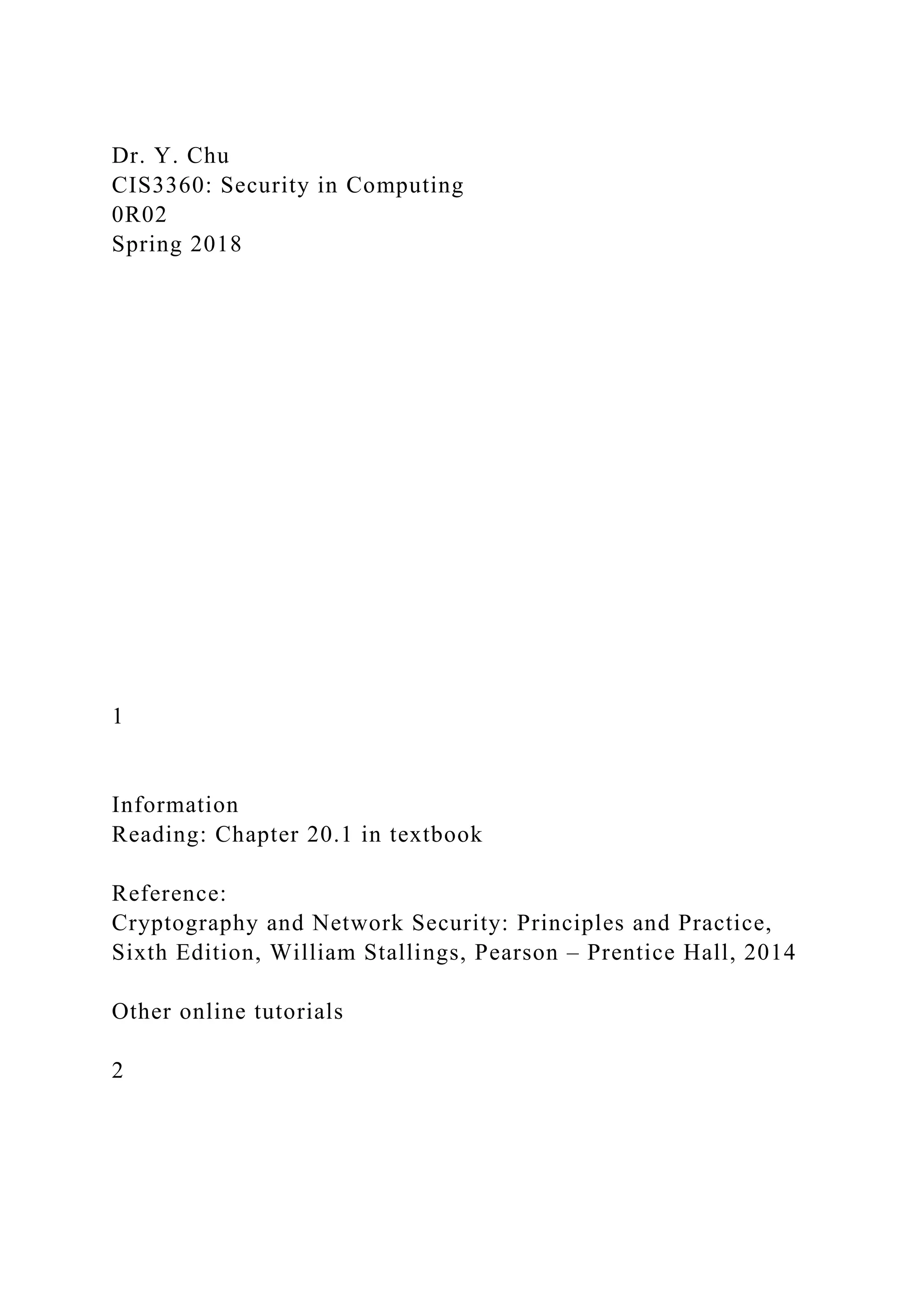 Dr. Y. Chu
CIS3360: Security in Computing
0R02
Spring 2018
1
Information
Reading: Chapter 20.1 in textbook
Reference:
Cryptography and Network Security: Principles and Practice,
Sixth Edition, William Stallings, Pearson – Prentice Hall, 2014
Other online tutorials
2
 
