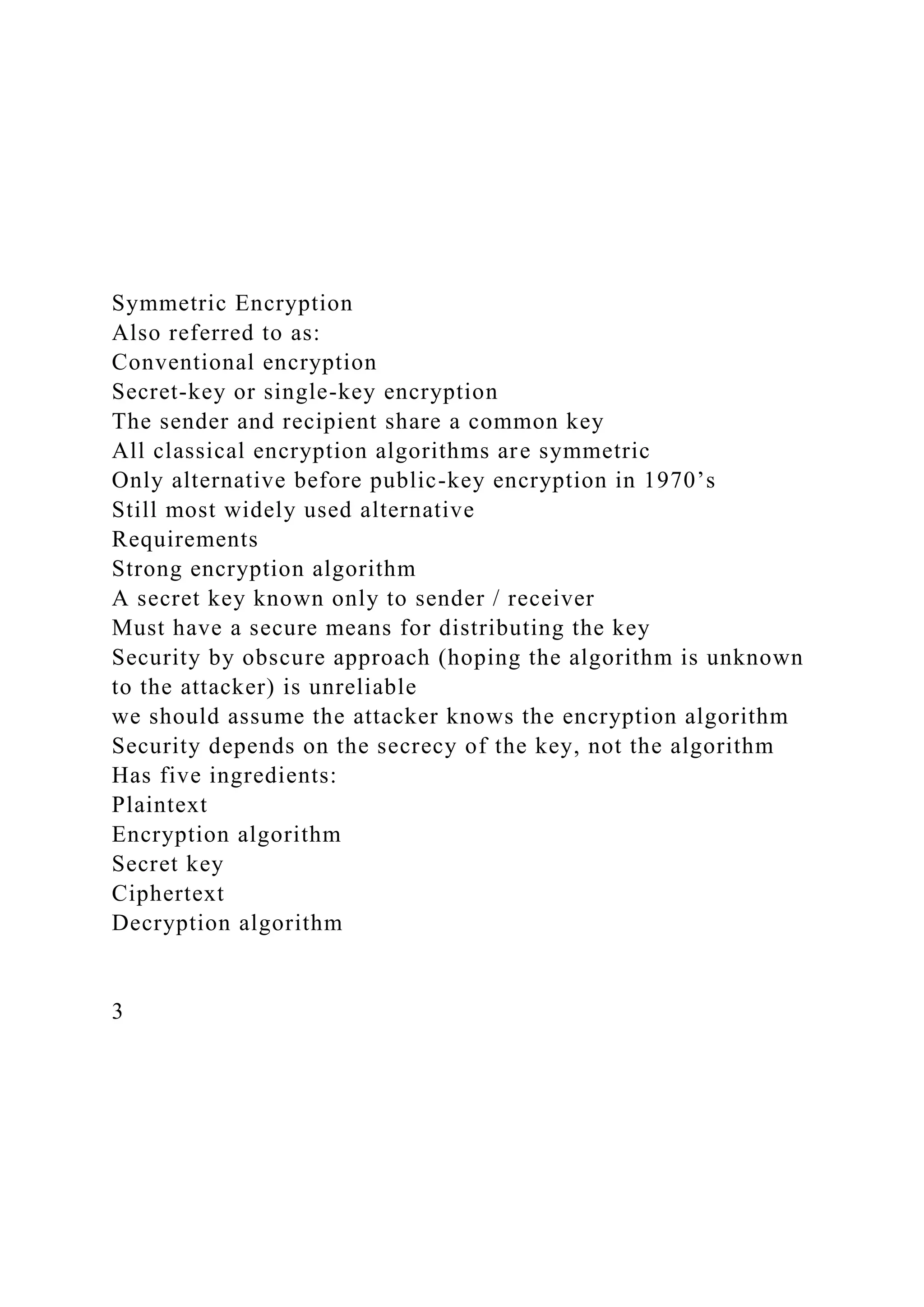 Symmetric Encryption
Also referred to as:
Conventional encryption
Secret-key or single-key encryption
The sender and recipient share a common key
All classical encryption algorithms are symmetric
Only alternative before public-key encryption in 1970’s
Still most widely used alternative
Requirements
Strong encryption algorithm
A secret key known only to sender / receiver
Must have a secure means for distributing the key
Security by obscure approach (hoping the algorithm is unknown
to the attacker) is unreliable
we should assume the attacker knows the encryption algorithm
Security depends on the secrecy of the key, not the algorithm
Has five ingredients:
Plaintext
Encryption algorithm
Secret key
Ciphertext
Decryption algorithm
3
 