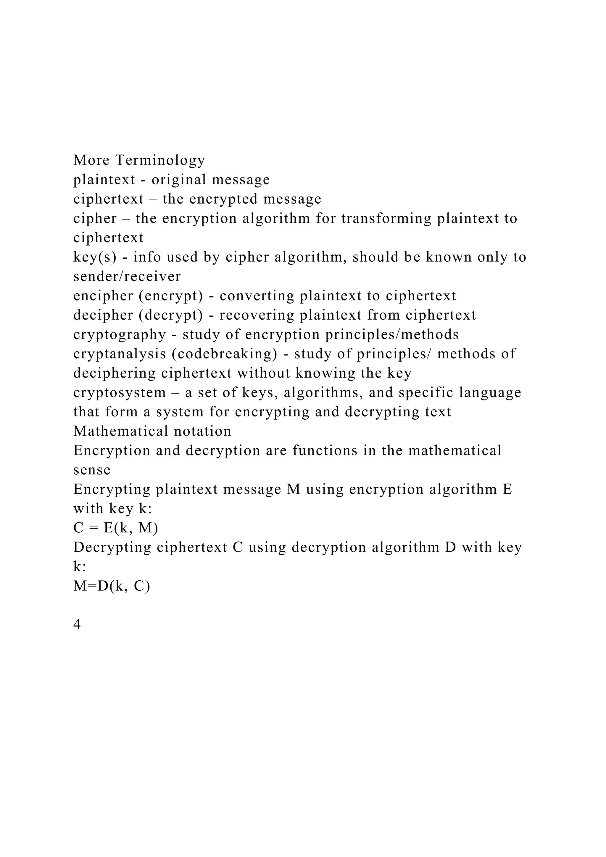 More Terminology
plaintext - original message
ciphertext – the encrypted message
cipher – the encryption algorithm for transforming plaintext to
ciphertext
key(s) - info used by cipher algorithm, should be known only to
sender/receiver
encipher (encrypt) - converting plaintext to ciphertext
decipher (decrypt) - recovering plaintext from ciphertext
cryptography - study of encryption principles/methods
cryptanalysis (codebreaking) - study of principles/ methods of
deciphering ciphertext without knowing the key
cryptosystem – a set of keys, algorithms, and specific language
that form a system for encrypting and decrypting text
Mathematical notation
Encryption and decryption are functions in the mathematical
sense
Encrypting plaintext message M using encryption algorithm E
with key k:
C = E(k, M)
Decrypting ciphertext C using decryption algorithm D with key
k:
M=D(k, C)
4
 