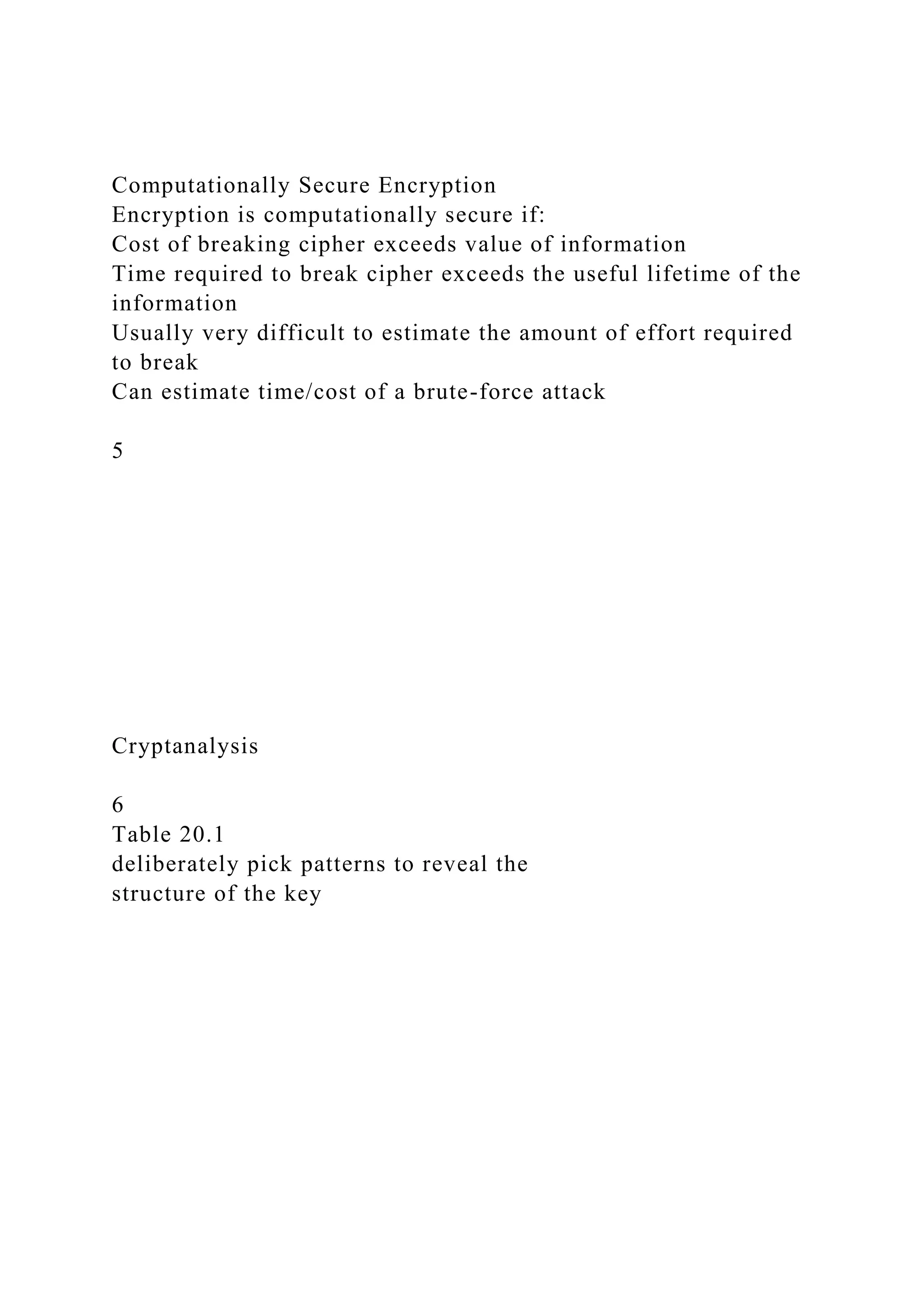 Computationally Secure Encryption
Encryption is computationally secure if:
Cost of breaking cipher exceeds value of information
Time required to break cipher exceeds the useful lifetime of the
information
Usually very difficult to estimate the amount of effort required
to break
Can estimate time/cost of a brute-force attack
5
Cryptanalysis
6
Table 20.1
deliberately pick patterns to reveal the
structure of the key
 
