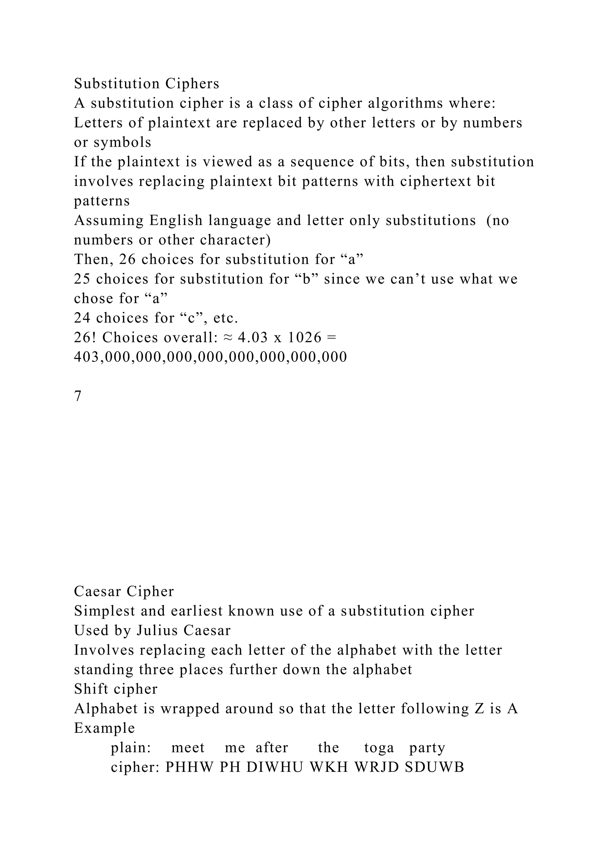 Substitution Ciphers
A substitution cipher is a class of cipher algorithms where:
Letters of plaintext are replaced by other letters or by numbers
or symbols
If the plaintext is viewed as a sequence of bits, then substitution
involves replacing plaintext bit patterns with ciphertext bit
patterns
Assuming English language and letter only substitutions (no
numbers or other character)
Then, 26 choices for substitution for “a”
25 choices for substitution for “b” since we can’t use what we
chose for “a”
24 choices for “c”, etc.
26! Choices overall: ≈ 4.03 x 1026 =
403,000,000,000,000,000,000,000,000
7
Caesar Cipher
Simplest and earliest known use of a substitution cipher
Used by Julius Caesar
Involves replacing each letter of the alphabet with the letter
standing three places further down the alphabet
Shift cipher
Alphabet is wrapped around so that the letter following Z is A
Example
plain: meet me after the toga party
cipher: PHHW PH DIWHU WKH WRJD SDUWB
 