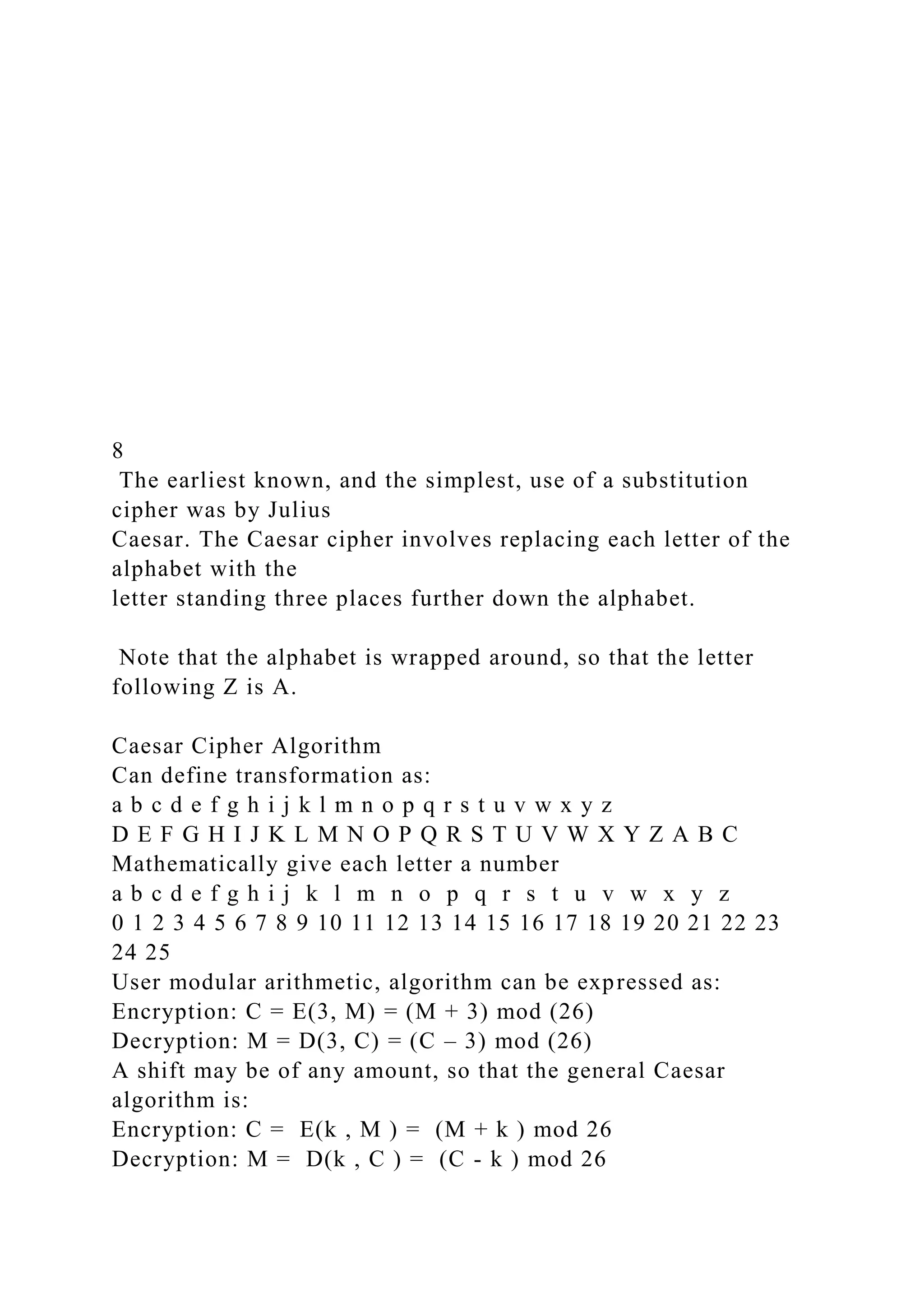 8
The earliest known, and the simplest, use of a substitution
cipher was by Julius
Caesar. The Caesar cipher involves replacing each letter of the
alphabet with the
letter standing three places further down the alphabet.
Note that the alphabet is wrapped around, so that the letter
following Z is A.
Caesar Cipher Algorithm
Can define transformation as:
a b c d e f g h i j k l m n o p q r s t u v w x y z
D E F G H I J K L M N O P Q R S T U V W X Y Z A B C
Mathematically give each letter a number
a b c d e f g h i j k l m n o p q r s t u v w x y z
0 1 2 3 4 5 6 7 8 9 10 11 12 13 14 15 16 17 18 19 20 21 22 23
24 25
User modular arithmetic, algorithm can be expressed as:
Encryption: C = E(3, M) = (M + 3) mod (26)
Decryption: M = D(3, C) = (C – 3) mod (26)
A shift may be of any amount, so that the general Caesar
algorithm is:
Encryption: C = E(k , M ) = (M + k ) mod 26
Decryption: M = D(k , C ) = (C - k ) mod 26
 