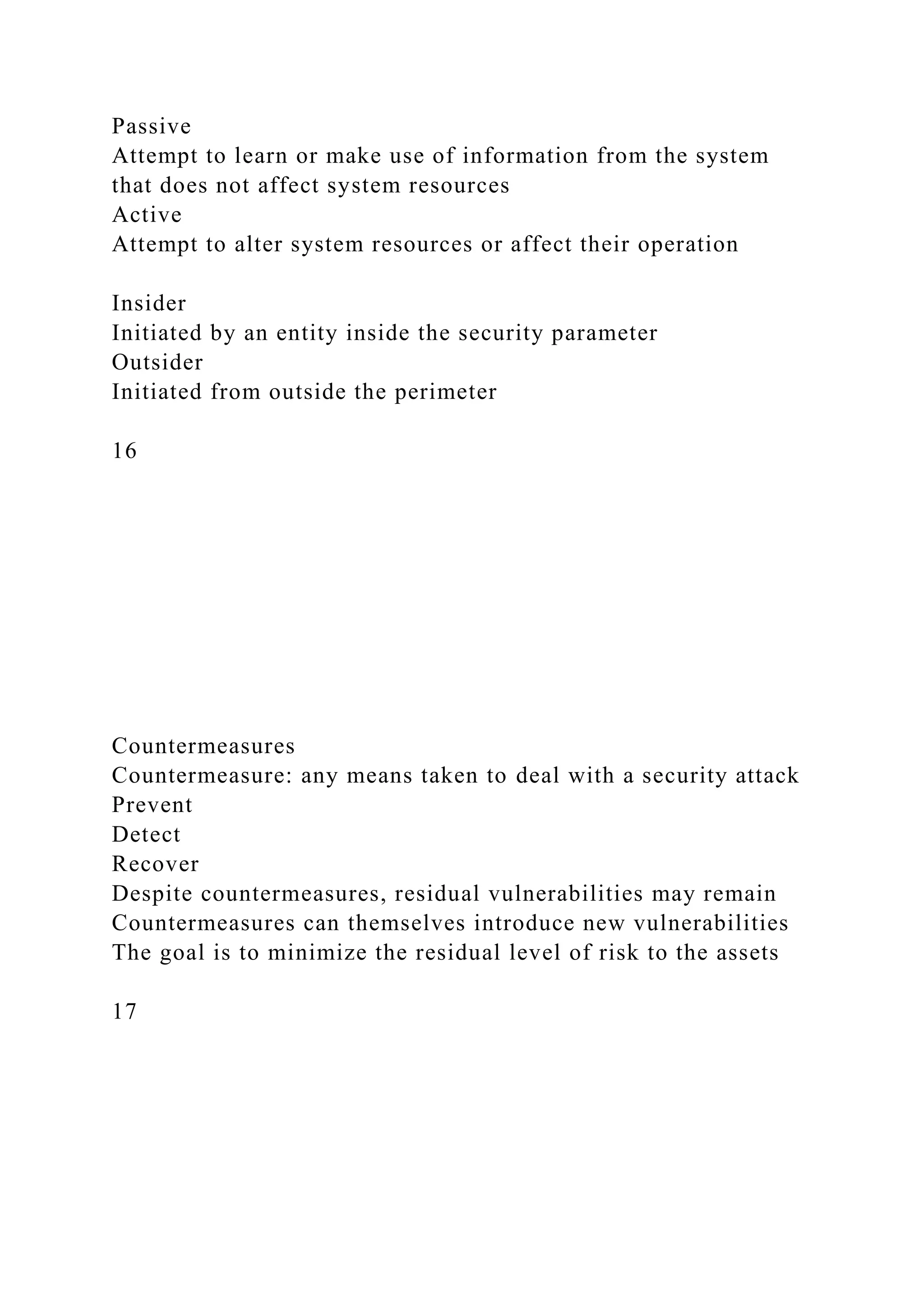 Passive
Attempt to learn or make use of information from the system
that does not affect system resources
Active
Attempt to alter system resources or affect their operation
Insider
Initiated by an entity inside the security parameter
Outsider
Initiated from outside the perimeter
16
Countermeasures
Countermeasure: any means taken to deal with a security attack
Prevent
Detect
Recover
Despite countermeasures, residual vulnerabilities may remain
Countermeasures can themselves introduce new vulnerabilities
The goal is to minimize the residual level of risk to the assets
17
 