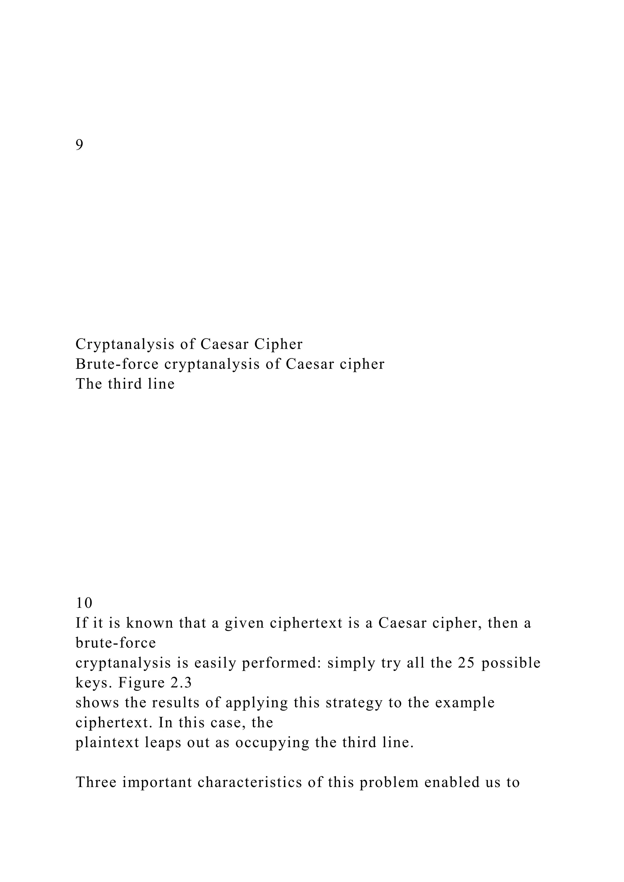 9
Cryptanalysis of Caesar Cipher
Brute-force cryptanalysis of Caesar cipher
The third line
10
If it is known that a given ciphertext is a Caesar cipher, then a
brute-force
cryptanalysis is easily performed: simply try all the 25 possible
keys. Figure 2.3
shows the results of applying this strategy to the example
ciphertext. In this case, the
plaintext leaps out as occupying the third line.
Three important characteristics of this problem enabled us to
 