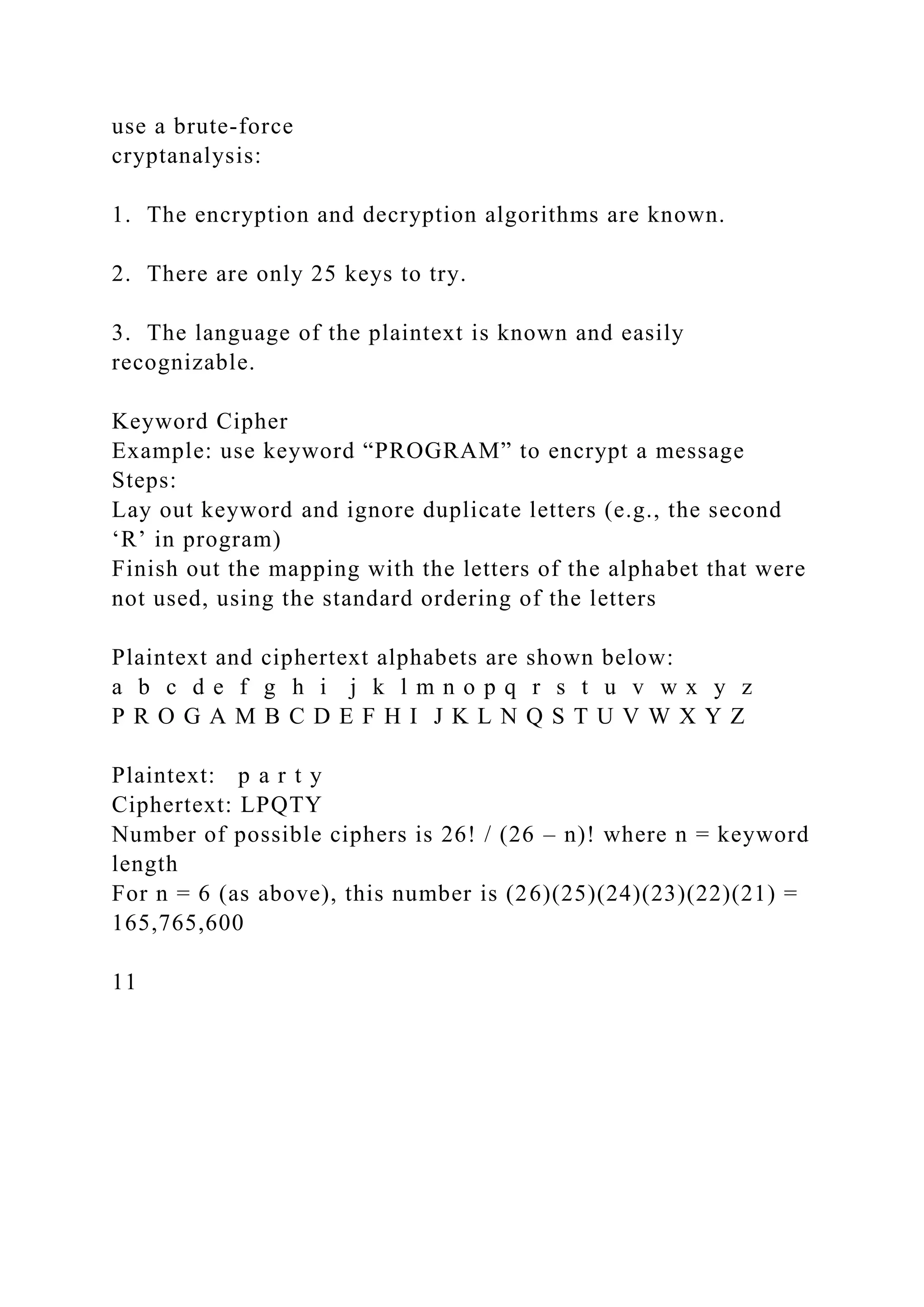 use a brute-force
cryptanalysis:
1. The encryption and decryption algorithms are known.
2. There are only 25 keys to try.
3. The language of the plaintext is known and easily
recognizable.
Keyword Cipher
Example: use keyword “PROGRAM” to encrypt a message
Steps:
Lay out keyword and ignore duplicate letters (e.g., the second
‘R’ in program)
Finish out the mapping with the letters of the alphabet that were
not used, using the standard ordering of the letters
Plaintext and ciphertext alphabets are shown below:
a b c d e f g h i j k l m n o p q r s t u v w x y z
P R O G A M B C D E F H I J K L N Q S T U V W X Y Z
Plaintext: p a r t y
Ciphertext: LPQTY
Number of possible ciphers is 26! / (26 – n)! where n = keyword
length
For n = 6 (as above), this number is (26)(25)(24)(23)(22)(21) =
165,765,600
11
 