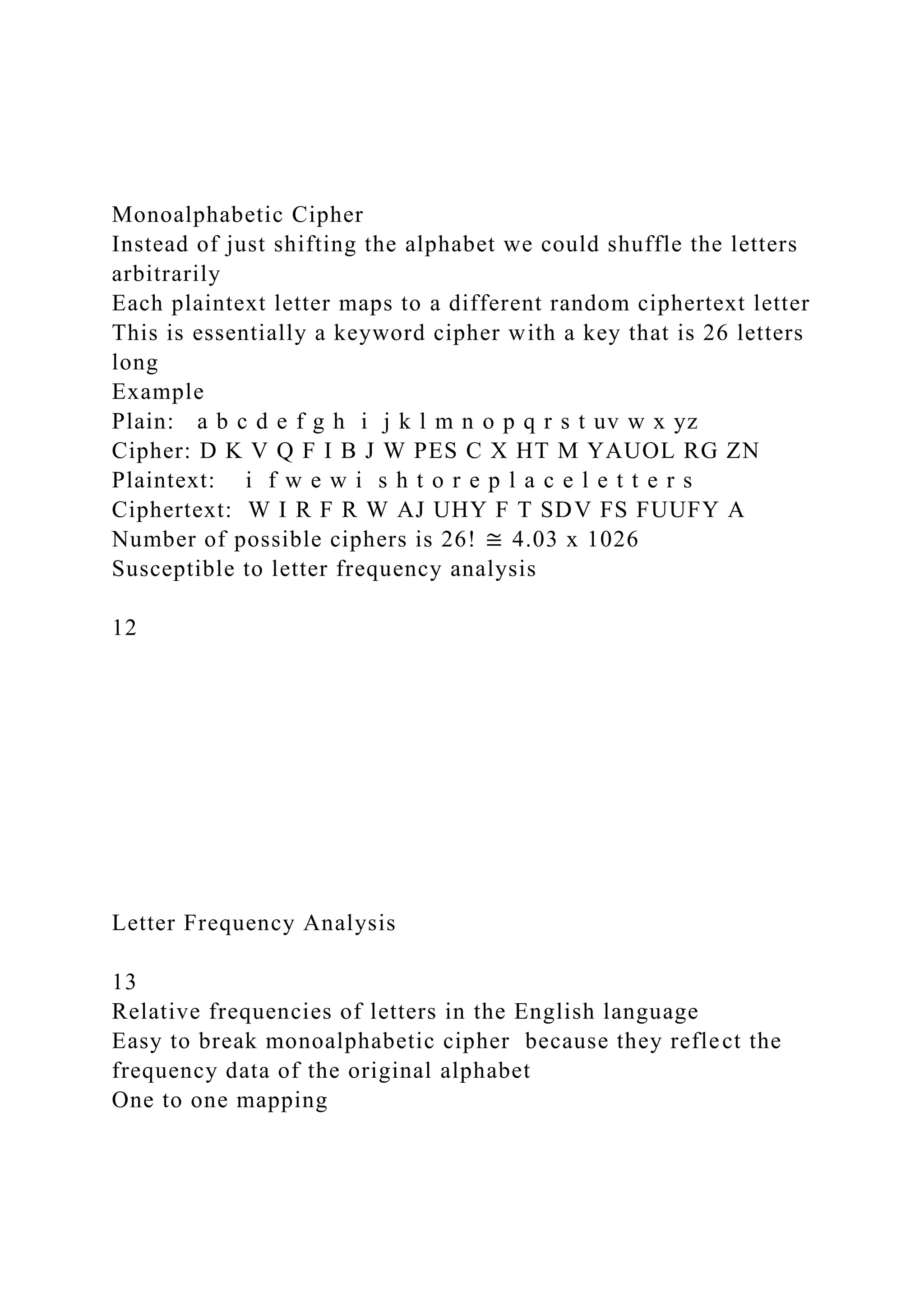 Monoalphabetic Cipher
Instead of just shifting the alphabet we could shuffle the letters
arbitrarily
Each plaintext letter maps to a different random ciphertext letter
This is essentially a keyword cipher with a key that is 26 letters
long
Example
Plain: a b c d e f g h i j k l m n o p q r s t uv w x yz
Cipher: D K V Q F I B J W PES C X HT M YAUOL RG ZN
Plaintext: i f w e w i s h t o r e p l a c e l e t t e r s
Ciphertext: W I R F R W AJ UHY F T SDV FS FUUFY A
Number of possible ciphers is 26! ≅ 4.03 x 1026
Susceptible to letter frequency analysis
12
Letter Frequency Analysis
13
Relative frequencies of letters in the English language
Easy to break monoalphabetic cipher because they reflect the
frequency data of the original alphabet
One to one mapping
 