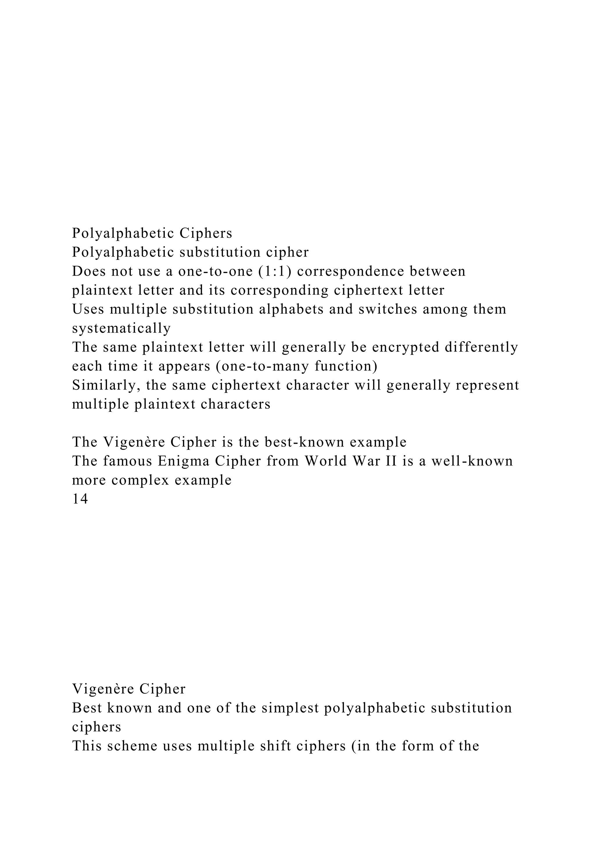 Polyalphabetic Ciphers
Polyalphabetic substitution cipher
Does not use a one-to-one (1:1) correspondence between
plaintext letter and its corresponding ciphertext letter
Uses multiple substitution alphabets and switches among them
systematically
The same plaintext letter will generally be encrypted differently
each time it appears (one-to-many function)
Similarly, the same ciphertext character will generally represent
multiple plaintext characters
The Vigenère Cipher is the best-known example
The famous Enigma Cipher from World War II is a well-known
more complex example
14
Vigenère Cipher
Best known and one of the simplest polyalphabetic substitution
ciphers
This scheme uses multiple shift ciphers (in the form of the
 