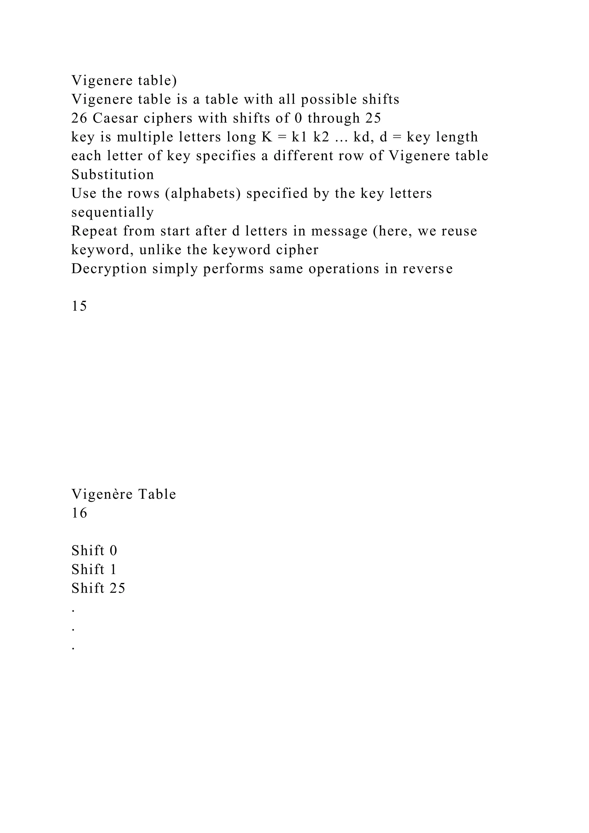 Vigenere table)
Vigenere table is a table with all possible shifts
26 Caesar ciphers with shifts of 0 through 25
key is multiple letters long K = k1 k2 ... kd, d = key length
each letter of key specifies a different row of Vigenere table
Substitution
Use the rows (alphabets) specified by the key letters
sequentially
Repeat from start after d letters in message (here, we reuse
keyword, unlike the keyword cipher
Decryption simply performs same operations in reverse
15
Vigenère Table
16
Shift 0
Shift 1
Shift 25
.
.
.
 