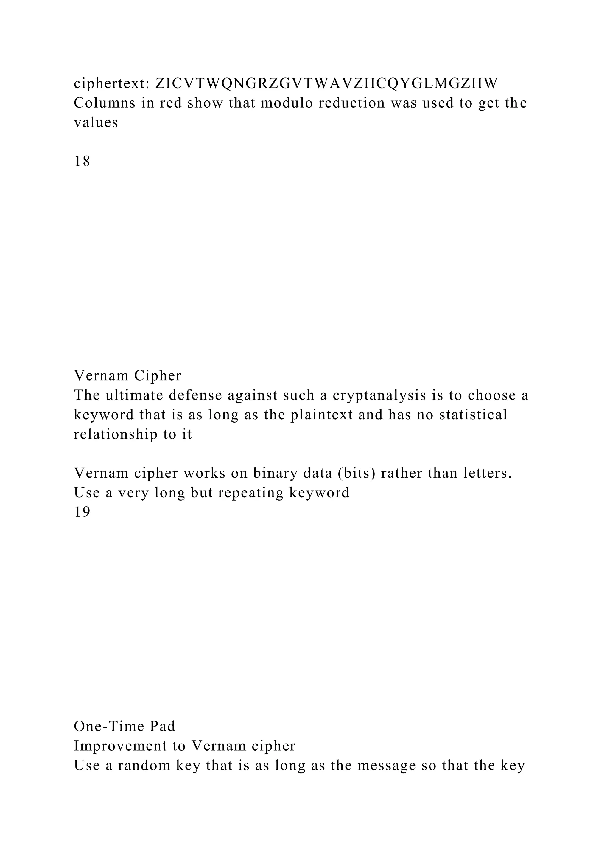ciphertext: ZICVTWQNGRZGVTWAVZHCQYGLMGZHW
Columns in red show that modulo reduction was used to get the
values
18
Vernam Cipher
The ultimate defense against such a cryptanalysis is to choose a
keyword that is as long as the plaintext and has no statistical
relationship to it
Vernam cipher works on binary data (bits) rather than letters.
Use a very long but repeating keyword
19
One-Time Pad
Improvement to Vernam cipher
Use a random key that is as long as the message so that the key
 