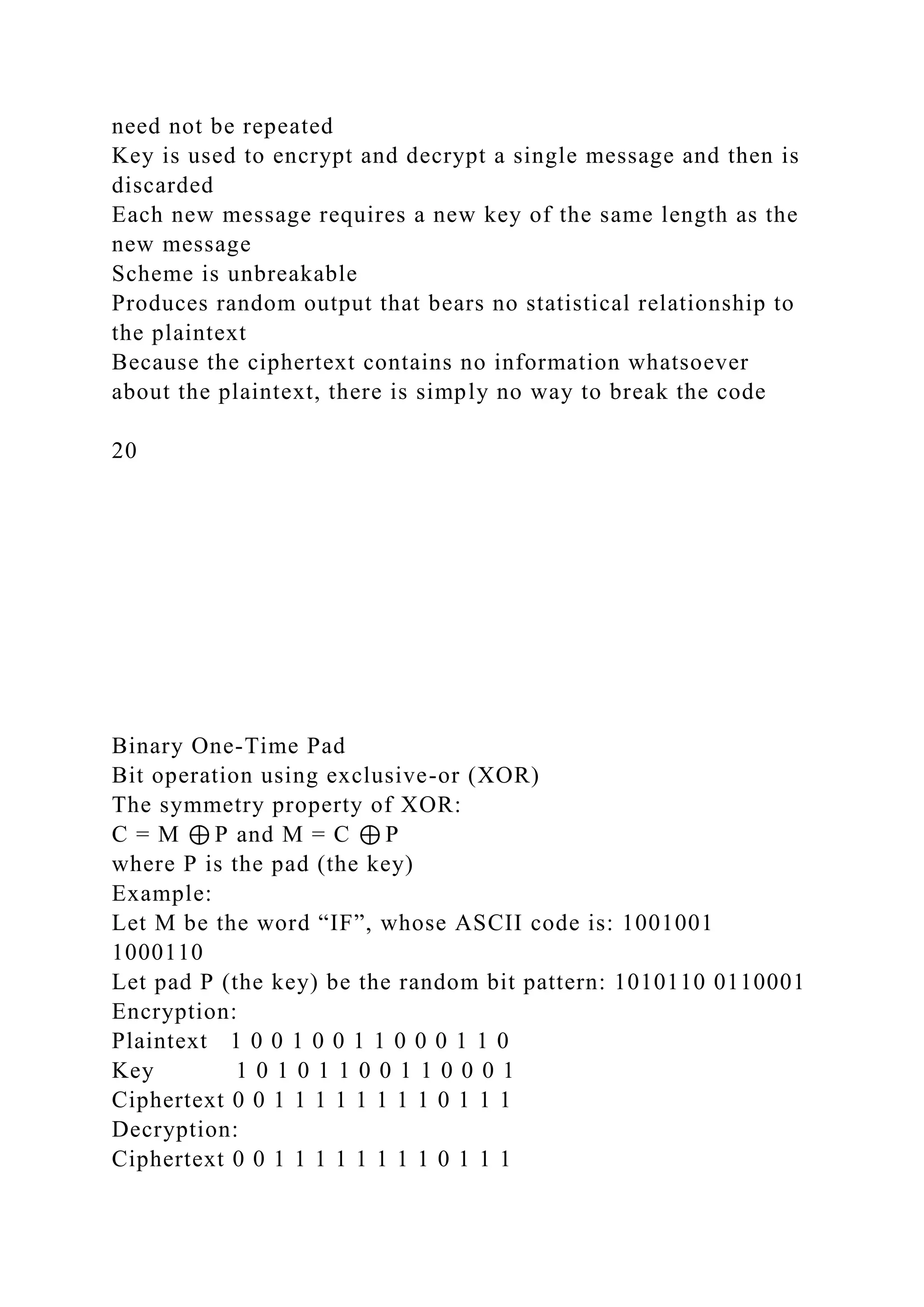 need not be repeated
Key is used to encrypt and decrypt a single message and then is
discarded
Each new message requires a new key of the same length as the
new message
Scheme is unbreakable
Produces random output that bears no statistical relationship to
the plaintext
Because the ciphertext contains no information whatsoever
about the plaintext, there is simply no way to break the code
20
Binary One-Time Pad
Bit operation using exclusive-or (XOR)
The symmetry property of XOR:
C = M ⊕ P and M = C ⊕ P
where P is the pad (the key)
Example:
Let M be the word “IF”, whose ASCII code is: 1001001
1000110
Let pad P (the key) be the random bit pattern: 1010110 0110001
Encryption:
Plaintext 1 0 0 1 0 0 1 1 0 0 0 1 1 0
Key 1 0 1 0 1 1 0 0 1 1 0 0 0 1
Ciphertext 0 0 1 1 1 1 1 1 1 1 0 1 1 1
Decryption:
Ciphertext 0 0 1 1 1 1 1 1 1 1 0 1 1 1
 