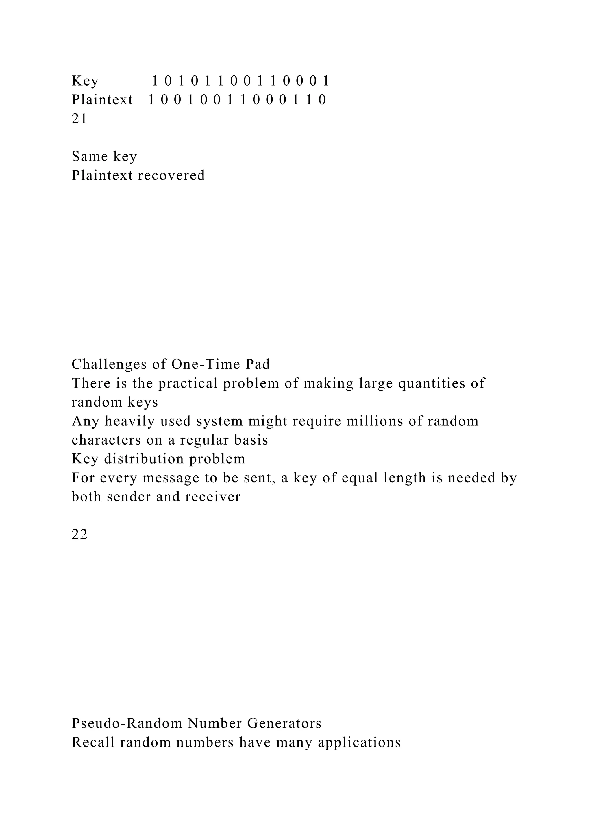 Key 1 0 1 0 1 1 0 0 1 1 0 0 0 1
Plaintext 1 0 0 1 0 0 1 1 0 0 0 1 1 0
21
Same key
Plaintext recovered
Challenges of One-Time Pad
There is the practical problem of making large quantities of
random keys
Any heavily used system might require millions of random
characters on a regular basis
Key distribution problem
For every message to be sent, a key of equal length is needed by
both sender and receiver
22
Pseudo-Random Number Generators
Recall random numbers have many applications
 