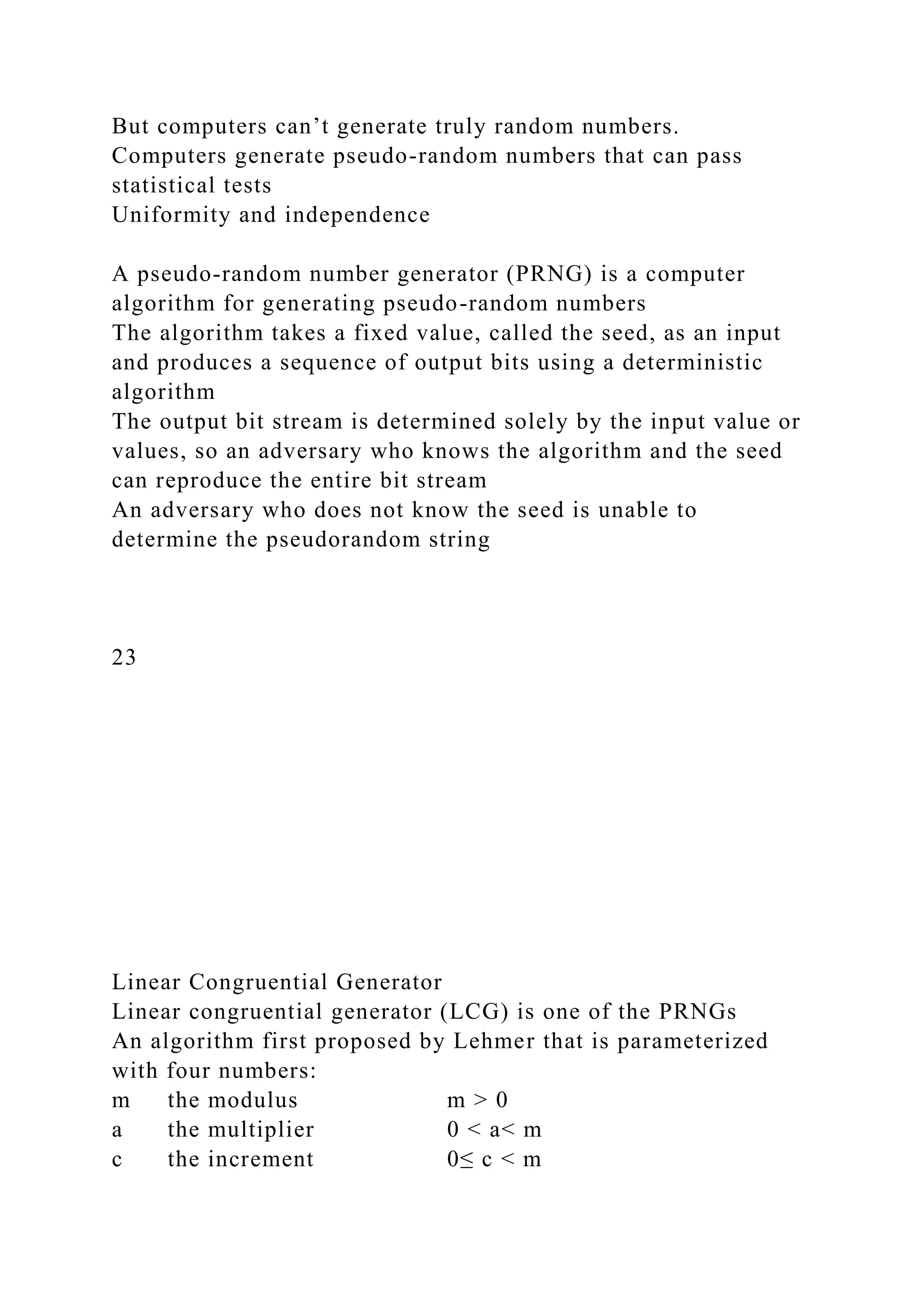 But computers can’t generate truly random numbers.
Computers generate pseudo-random numbers that can pass
statistical tests
Uniformity and independence
A pseudo-random number generator (PRNG) is a computer
algorithm for generating pseudo-random numbers
The algorithm takes a fixed value, called the seed, as an input
and produces a sequence of output bits using a deterministic
algorithm
The output bit stream is determined solely by the input value or
values, so an adversary who knows the algorithm and the seed
can reproduce the entire bit stream
An adversary who does not know the seed is unable to
determine the pseudorandom string
23
Linear Congruential Generator
Linear congruential generator (LCG) is one of the PRNGs
An algorithm first proposed by Lehmer that is parameterized
with four numbers:
m the modulus m > 0
a the multiplier 0 < a< m
c the increment 0≤ c < m
 