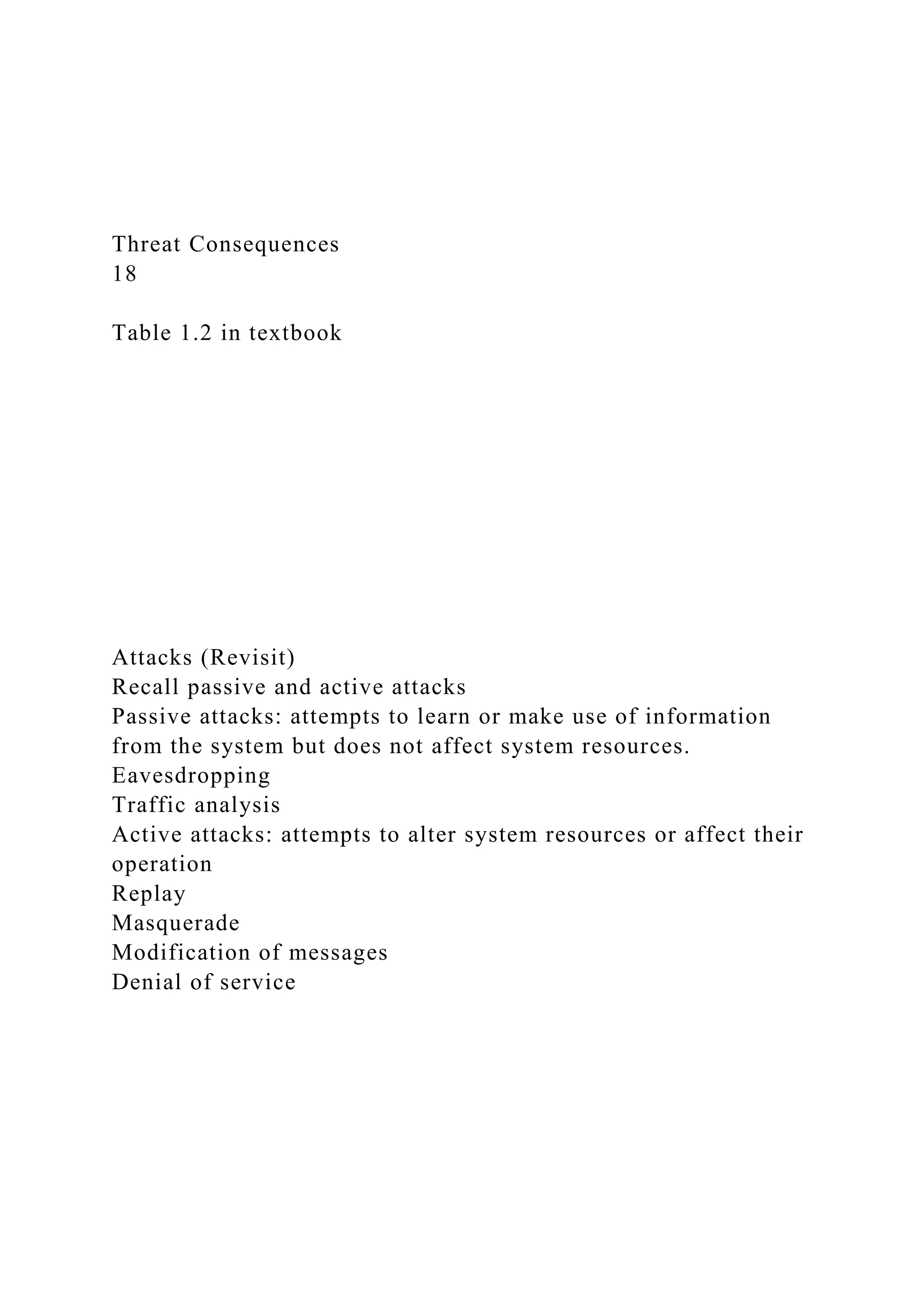 Threat Consequences
18
Table 1.2 in textbook
Attacks (Revisit)
Recall passive and active attacks
Passive attacks: attempts to learn or make use of information
from the system but does not affect system resources.
Eavesdropping
Traffic analysis
Active attacks: attempts to alter system resources or affect their
operation
Replay
Masquerade
Modification of messages
Denial of service
 