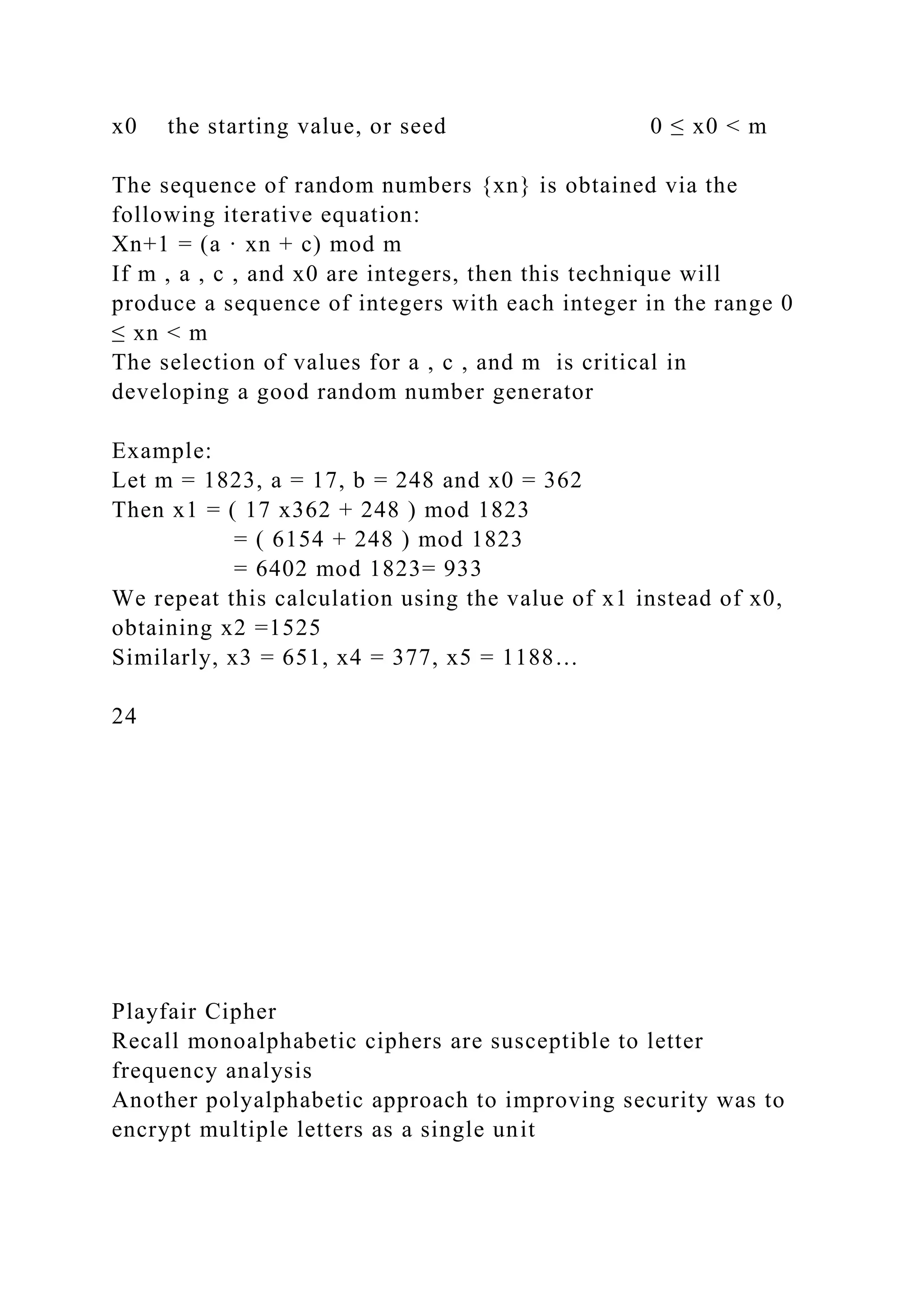 x0 the starting value, or seed 0 ≤ x0 < m
The sequence of random numbers {xn} is obtained via the
following iterative equation:
Xn+1 = (a · xn + c) mod m
If m , a , c , and x0 are integers, then this technique will
produce a sequence of integers with each integer in the range 0
≤ xn < m
The selection of values for a , c , and m is critical in
developing a good random number generator
Example:
Let m = 1823, a = 17, b = 248 and x0 = 362
Then x1 = ( 17 x362 + 248 ) mod 1823
= ( 6154 + 248 ) mod 1823
= 6402 mod 1823= 933
We repeat this calculation using the value of x1 instead of x0,
obtaining x2 =1525
Similarly, x3 = 651, x4 = 377, x5 = 1188…
24
Playfair Cipher
Recall monoalphabetic ciphers are susceptible to letter
frequency analysis
Another polyalphabetic approach to improving security was to
encrypt multiple letters as a single unit
 