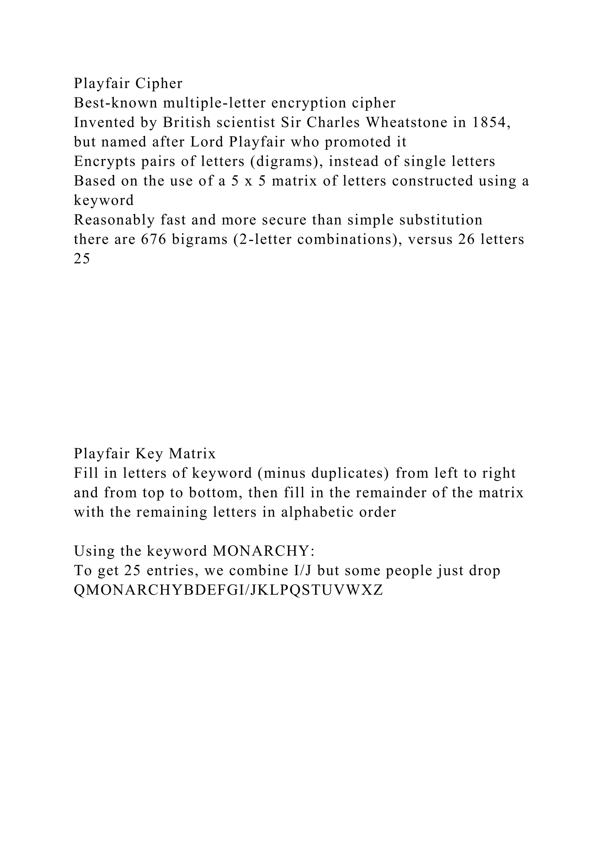 Playfair Cipher
Best-known multiple-letter encryption cipher
Invented by British scientist Sir Charles Wheatstone in 1854,
but named after Lord Playfair who promoted it
Encrypts pairs of letters (digrams), instead of single letters
Based on the use of a 5 x 5 matrix of letters constructed using a
keyword
Reasonably fast and more secure than simple substitution
there are 676 bigrams (2-letter combinations), versus 26 letters
25
Playfair Key Matrix
Fill in letters of keyword (minus duplicates) from left to right
and from top to bottom, then fill in the remainder of the matrix
with the remaining letters in alphabetic order
Using the keyword MONARCHY:
To get 25 entries, we combine I/J but some people just drop
QMONARCHYBDEFGI/JKLPQSTUVWXZ
 