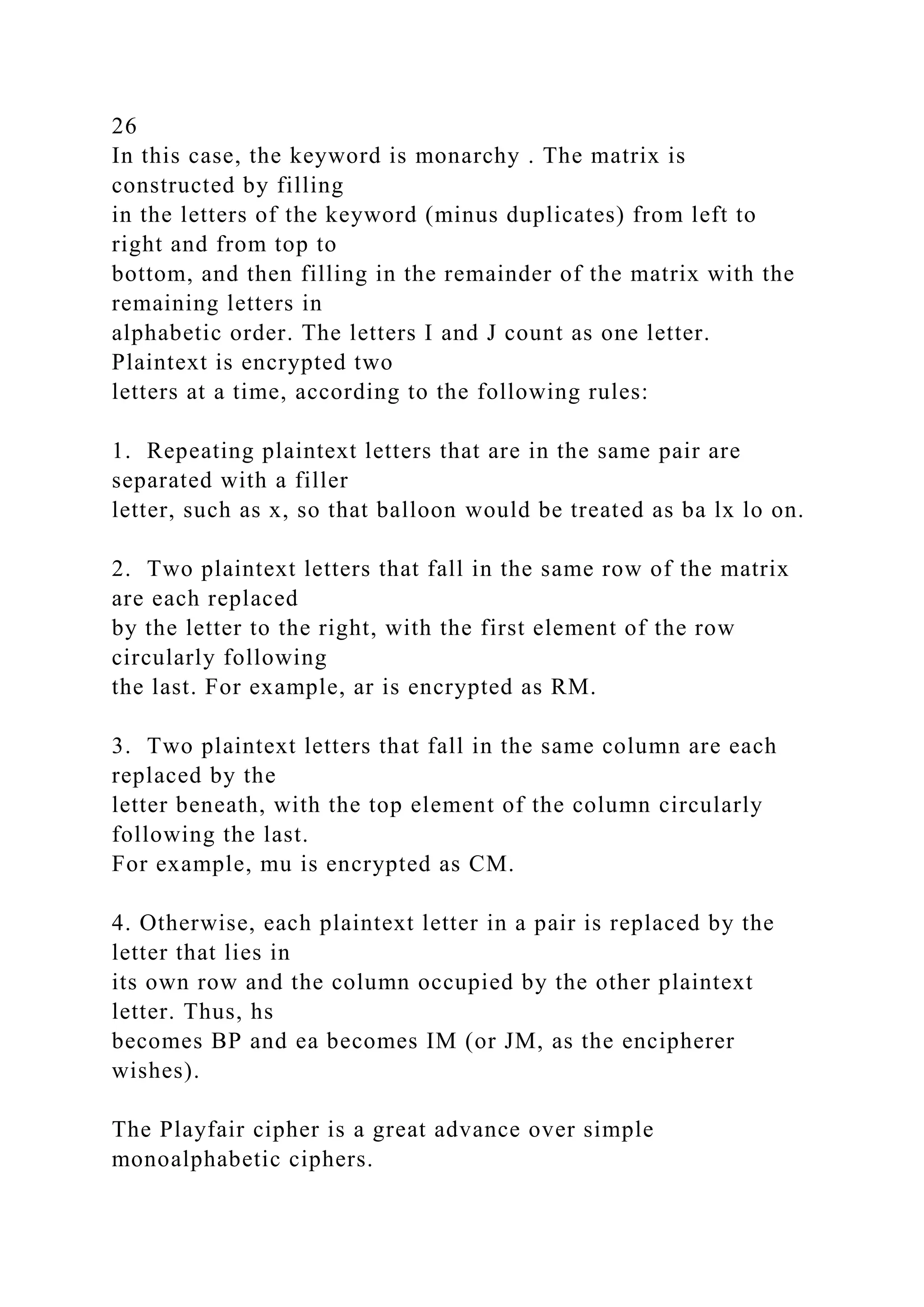 26
In this case, the keyword is monarchy . The matrix is
constructed by filling
in the letters of the keyword (minus duplicates) from left to
right and from top to
bottom, and then filling in the remainder of the matrix with the
remaining letters in
alphabetic order. The letters I and J count as one letter.
Plaintext is encrypted two
letters at a time, according to the following rules:
1. Repeating plaintext letters that are in the same pair are
separated with a filler
letter, such as x, so that balloon would be treated as ba lx lo on.
2. Two plaintext letters that fall in the same row of the matrix
are each replaced
by the letter to the right, with the first element of the row
circularly following
the last. For example, ar is encrypted as RM.
3. Two plaintext letters that fall in the same column are each
replaced by the
letter beneath, with the top element of the column circularly
following the last.
For example, mu is encrypted as CM.
4. Otherwise, each plaintext letter in a pair is replaced by the
letter that lies in
its own row and the column occupied by the other plaintext
letter. Thus, hs
becomes BP and ea becomes IM (or JM, as the encipherer
wishes).
The Playfair cipher is a great advance over simple
monoalphabetic ciphers.
 