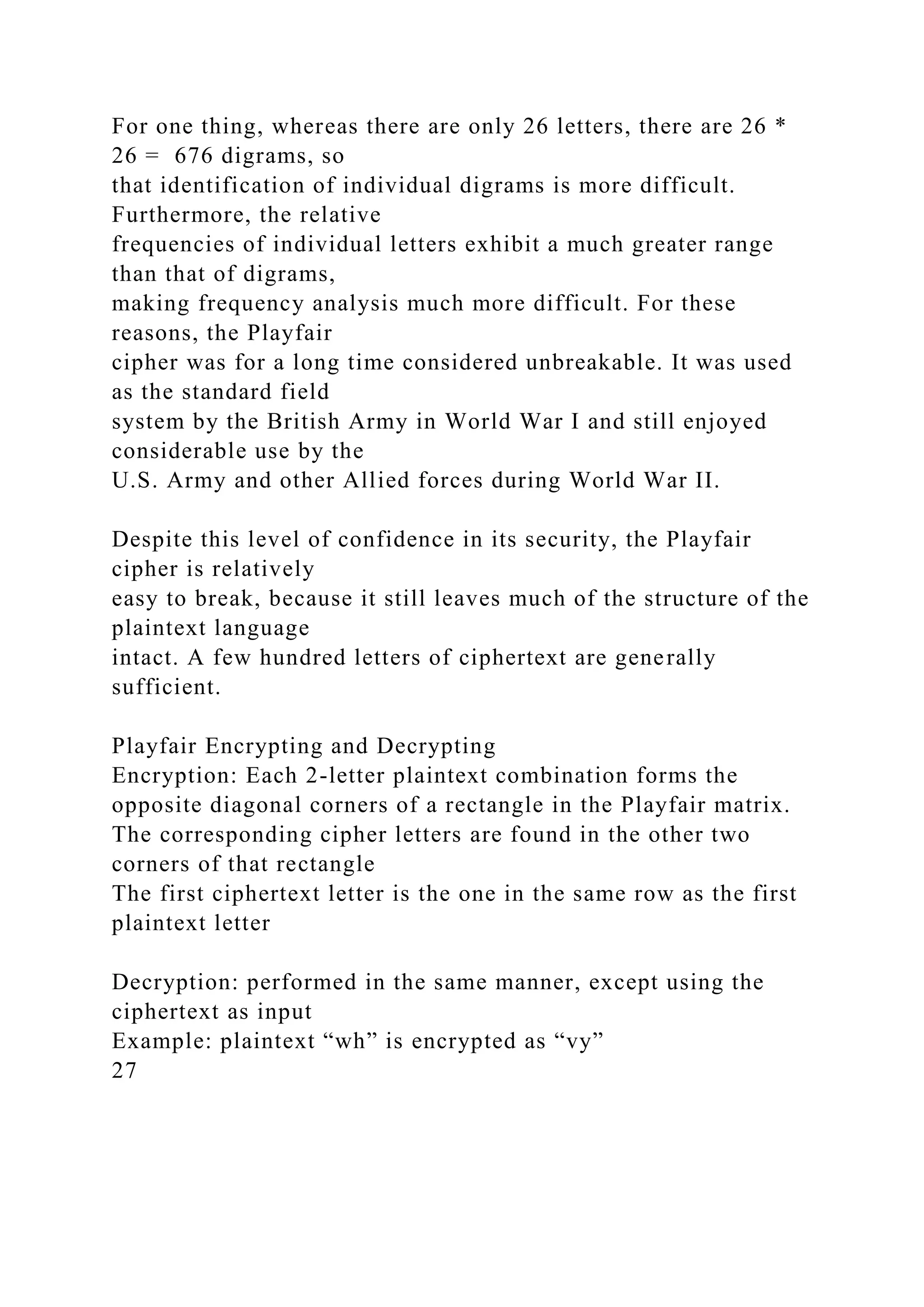 For one thing, whereas there are only 26 letters, there are 26 *
26 = 676 digrams, so
that identification of individual digrams is more difficult.
Furthermore, the relative
frequencies of individual letters exhibit a much greater range
than that of digrams,
making frequency analysis much more difficult. For these
reasons, the Playfair
cipher was for a long time considered unbreakable. It was used
as the standard field
system by the British Army in World War I and still enjoyed
considerable use by the
U.S. Army and other Allied forces during World War II.
Despite this level of confidence in its security, the Playfair
cipher is relatively
easy to break, because it still leaves much of the structure of the
plaintext language
intact. A few hundred letters of ciphertext are generally
sufficient.
Playfair Encrypting and Decrypting
Encryption: Each 2-letter plaintext combination forms the
opposite diagonal corners of a rectangle in the Playfair matrix.
The corresponding cipher letters are found in the other two
corners of that rectangle
The first ciphertext letter is the one in the same row as the first
plaintext letter
Decryption: performed in the same manner, except using the
ciphertext as input
Example: plaintext “wh” is encrypted as “vy”
27
 
