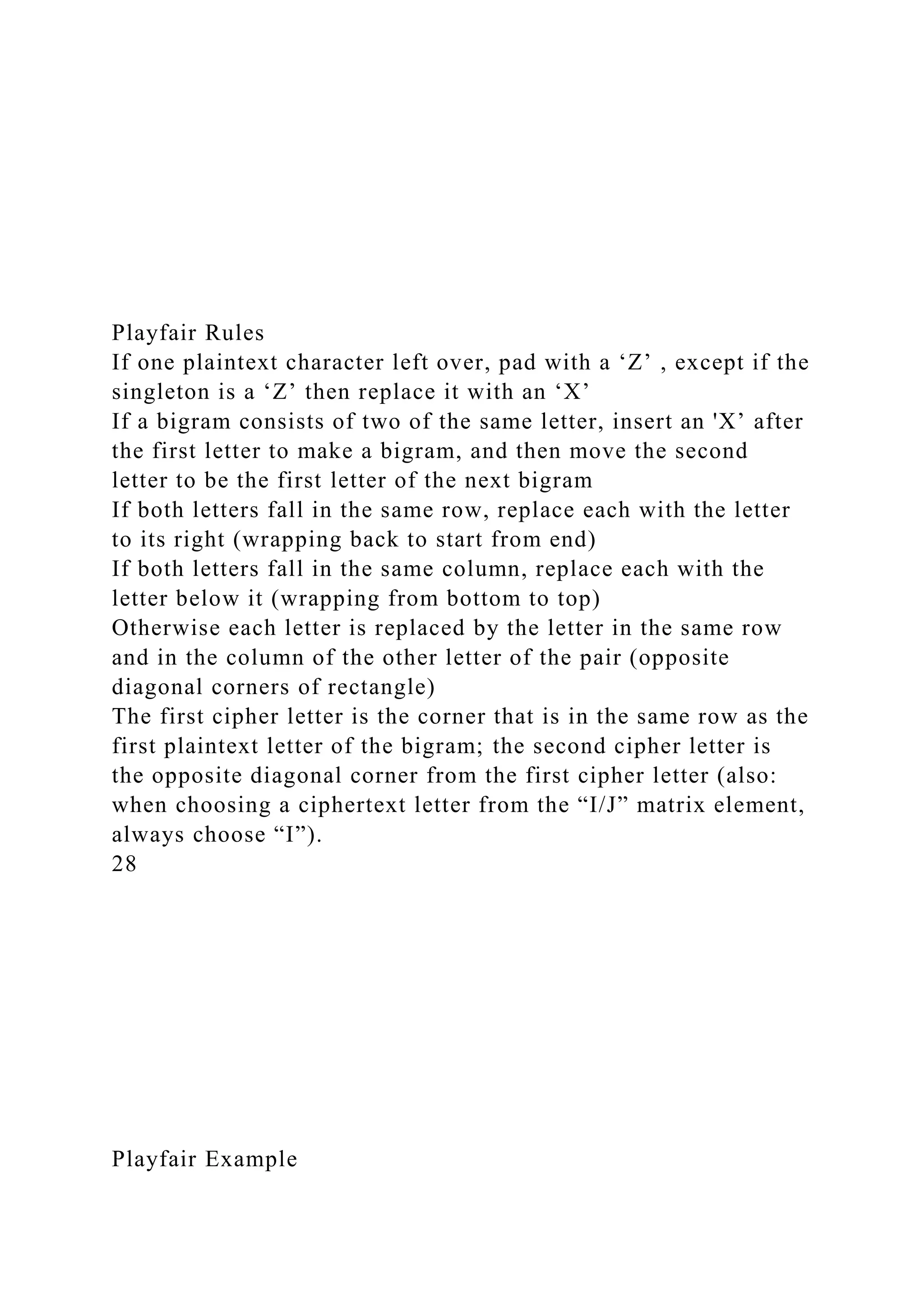 Playfair Rules
If one plaintext character left over, pad with a ‘Z’ , except if the
singleton is a ‘Z’ then replace it with an ‘X’
If a bigram consists of two of the same letter, insert an 'X’ after
the first letter to make a bigram, and then move the second
letter to be the first letter of the next bigram
If both letters fall in the same row, replace each with the letter
to its right (wrapping back to start from end)
If both letters fall in the same column, replace each with the
letter below it (wrapping from bottom to top)
Otherwise each letter is replaced by the letter in the same row
and in the column of the other letter of the pair (opposite
diagonal corners of rectangle)
The first cipher letter is the corner that is in the same row as the
first plaintext letter of the bigram; the second cipher letter is
the opposite diagonal corner from the first cipher letter (also:
when choosing a ciphertext letter from the “I/J” matrix element,
always choose “I”).
28
Playfair Example
 