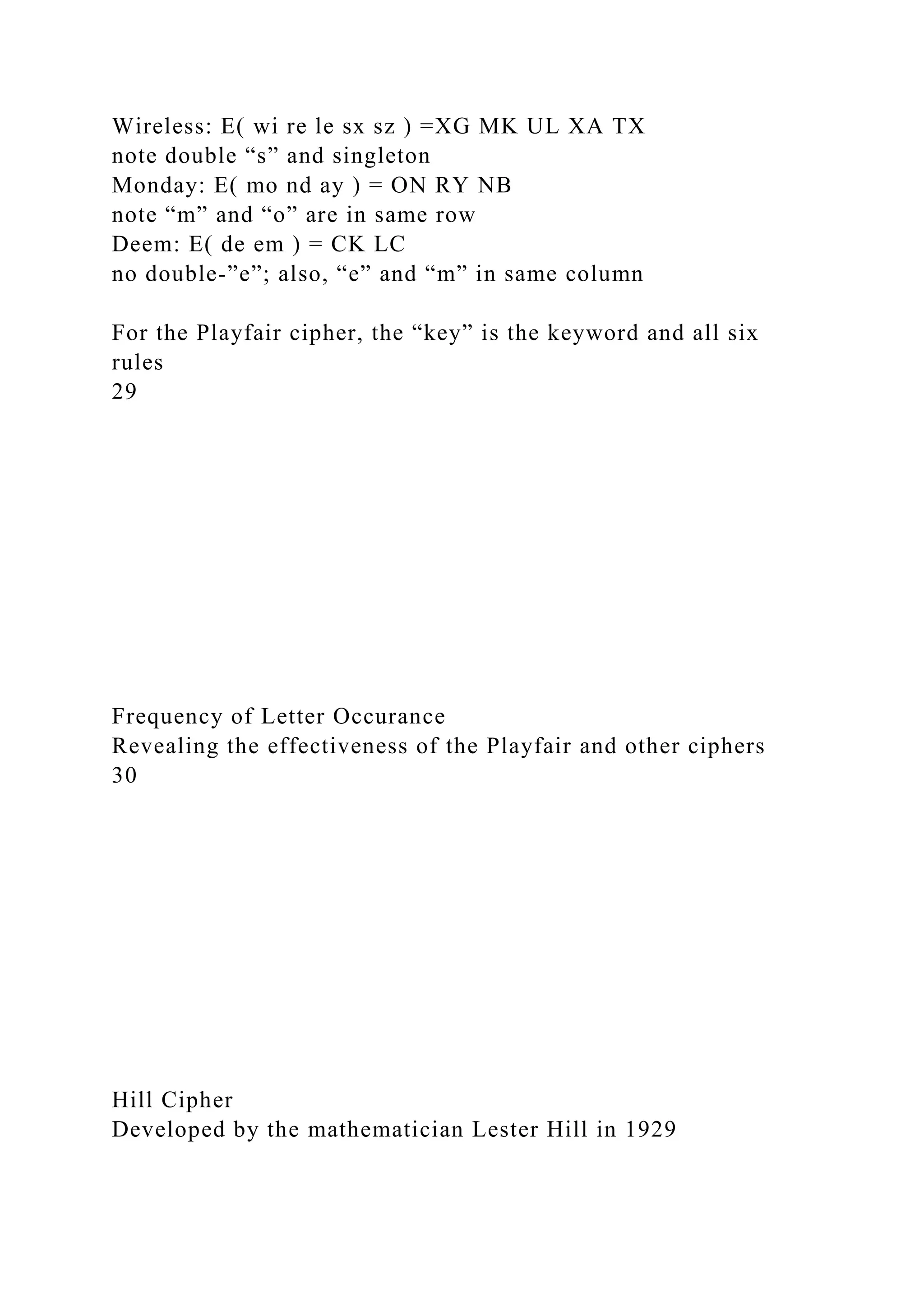 Wireless: E( wi re le sx sz ) =XG MK UL XA TX
note double “s” and singleton
Monday: E( mo nd ay ) = ON RY NB
note “m” and “o” are in same row
Deem: E( de em ) = CK LC
no double-”e”; also, “e” and “m” in same column
For the Playfair cipher, the “key” is the keyword and all six
rules
29
Frequency of Letter Occurance
Revealing the effectiveness of the Playfair and other ciphers
30
Hill Cipher
Developed by the mathematician Lester Hill in 1929
 