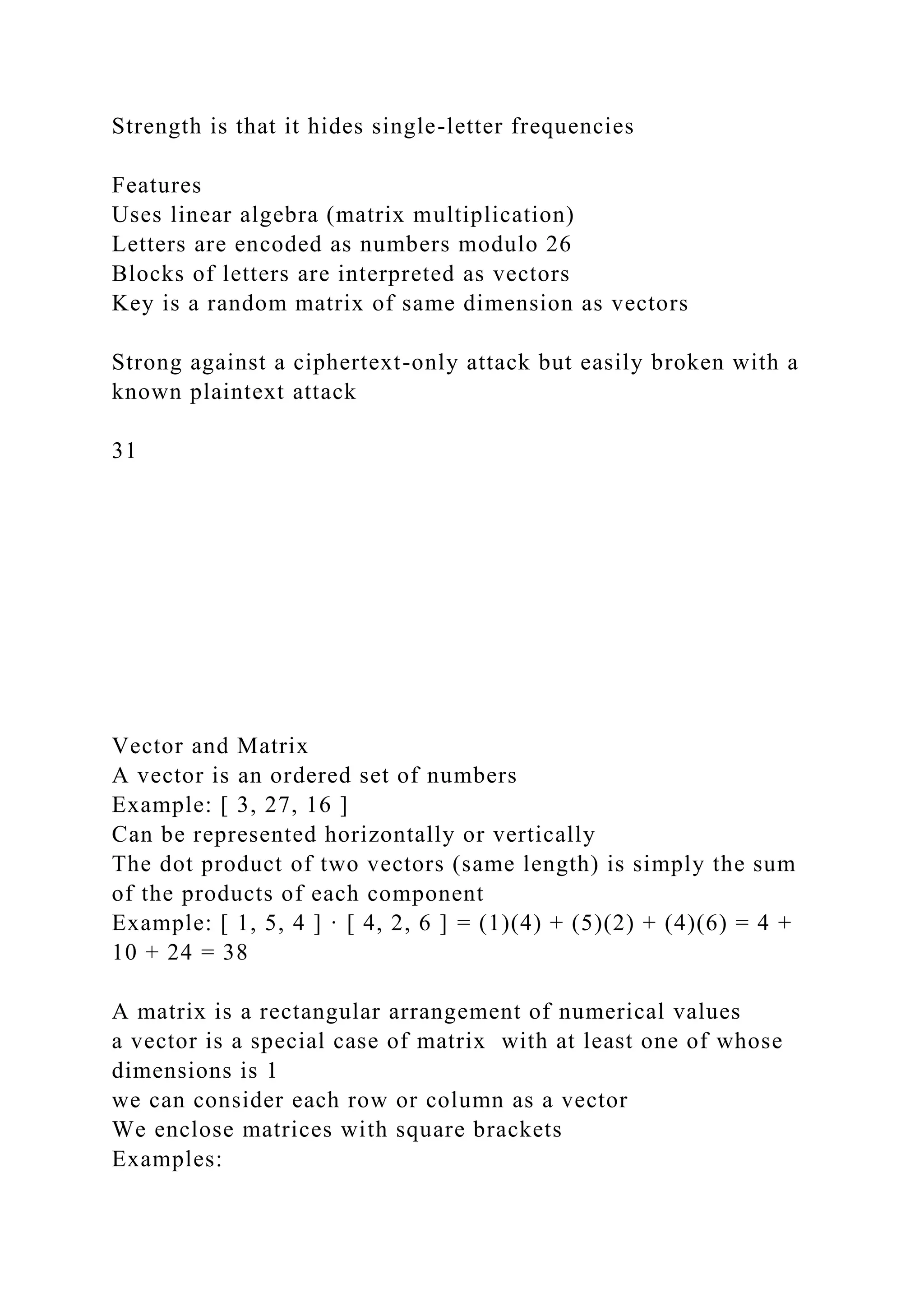 Strength is that it hides single-letter frequencies
Features
Uses linear algebra (matrix multiplication)
Letters are encoded as numbers modulo 26
Blocks of letters are interpreted as vectors
Key is a random matrix of same dimension as vectors
Strong against a ciphertext-only attack but easily broken with a
known plaintext attack
31
Vector and Matrix
A vector is an ordered set of numbers
Example: [ 3, 27, 16 ]
Can be represented horizontally or vertically
The dot product of two vectors (same length) is simply the sum
of the products of each component
Example: [ 1, 5, 4 ] · [ 4, 2, 6 ] = (1)(4) + (5)(2) + (4)(6) = 4 +
10 + 24 = 38
A matrix is a rectangular arrangement of numerical values
a vector is a special case of matrix with at least one of whose
dimensions is 1
we can consider each row or column as a vector
We enclose matrices with square brackets
Examples:
 