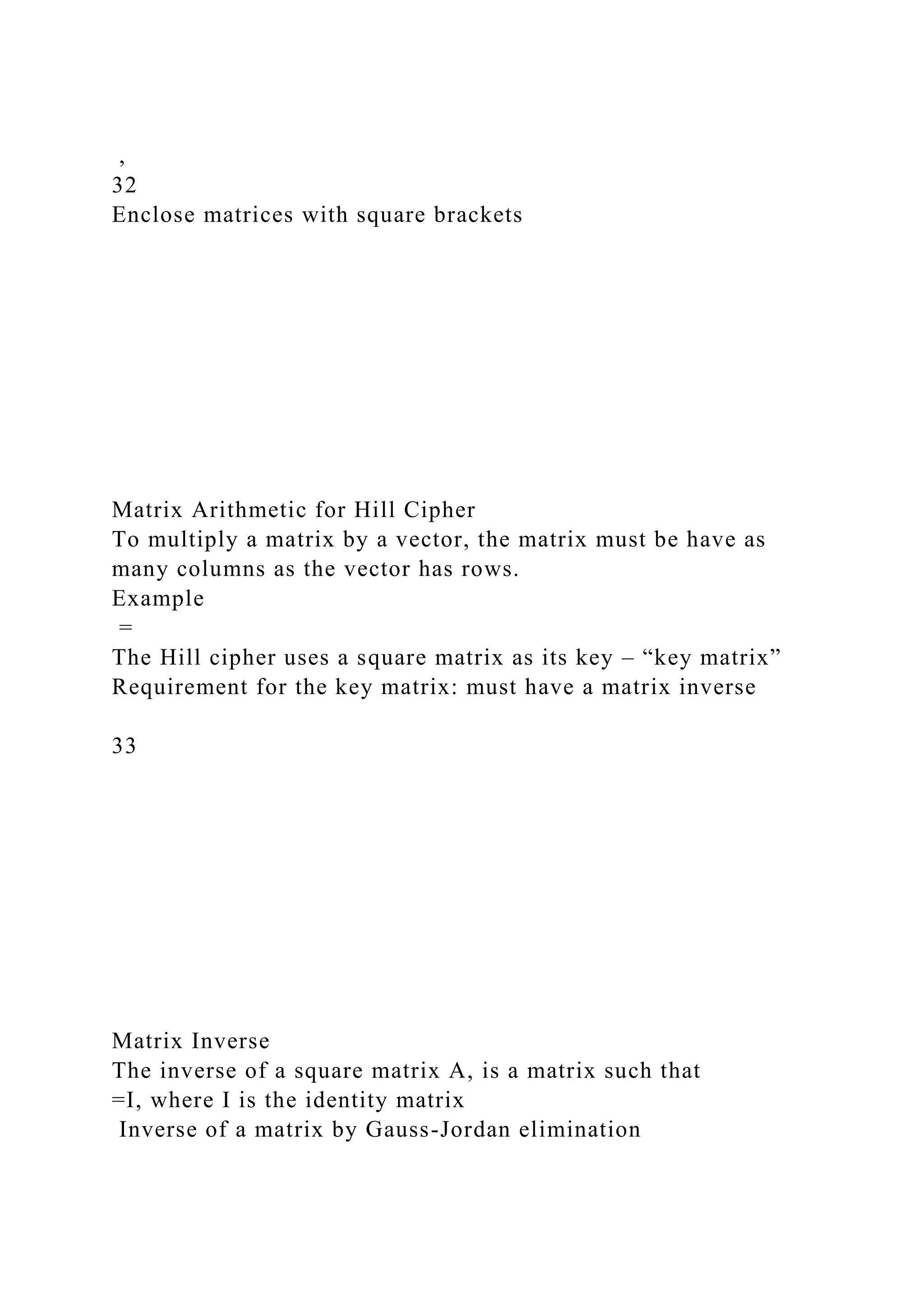 ,
32
Enclose matrices with square brackets
Matrix Arithmetic for Hill Cipher
To multiply a matrix by a vector, the matrix must be have as
many columns as the vector has rows.
Example
=
The Hill cipher uses a square matrix as its key – “key matrix”
Requirement for the key matrix: must have a matrix inverse
33
Matrix Inverse
The inverse of a square matrix A, is a matrix such that
=I, where I is the identity matrix
Inverse of a matrix by Gauss-Jordan elimination
 
