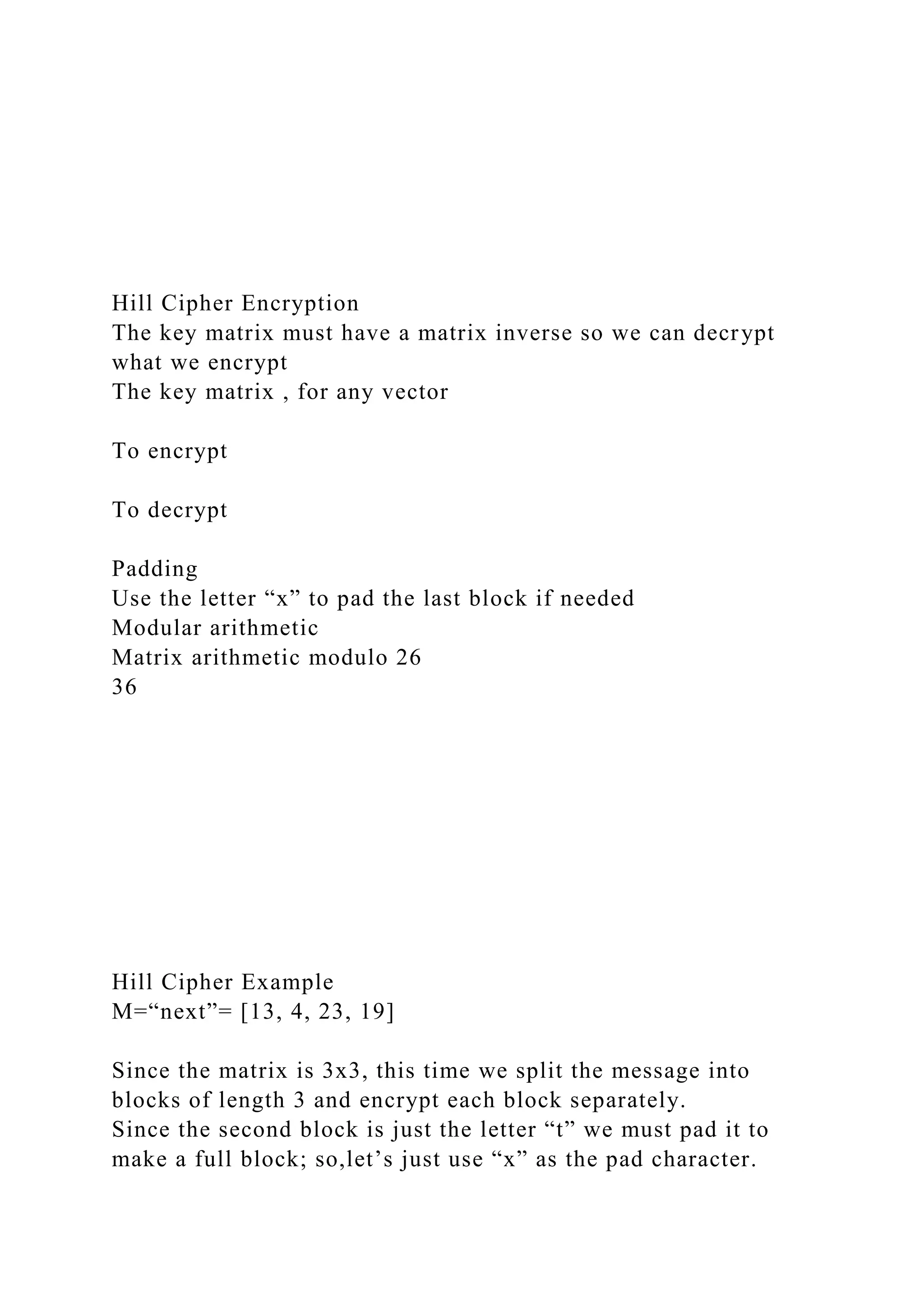 Hill Cipher Encryption
The key matrix must have a matrix inverse so we can decrypt
what we encrypt
The key matrix , for any vector
To encrypt
To decrypt
Padding
Use the letter “x” to pad the last block if needed
Modular arithmetic
Matrix arithmetic modulo 26
36
Hill Cipher Example
M=“next”= [13, 4, 23, 19]
Since the matrix is 3x3, this time we split the message into
blocks of length 3 and encrypt each block separately.
Since the second block is just the letter “t” we must pad it to
make a full block; so,let’s just use “x” as the pad character.
 