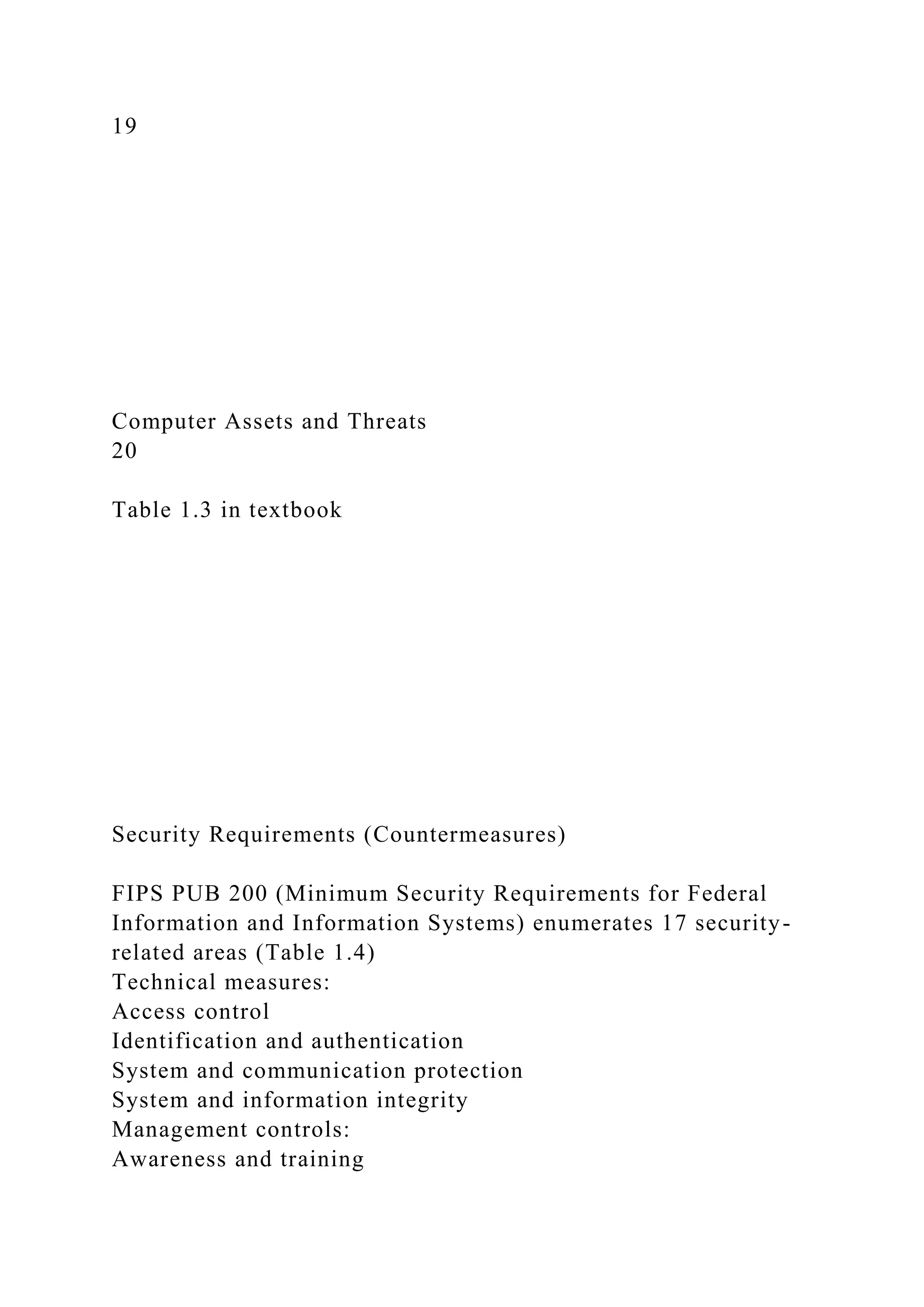 19
Computer Assets and Threats
20
Table 1.3 in textbook
Security Requirements (Countermeasures)
FIPS PUB 200 (Minimum Security Requirements for Federal
Information and Information Systems) enumerates 17 security-
related areas (Table 1.4)
Technical measures:
Access control
Identification and authentication
System and communication protection
System and information integrity
Management controls:
Awareness and training
 