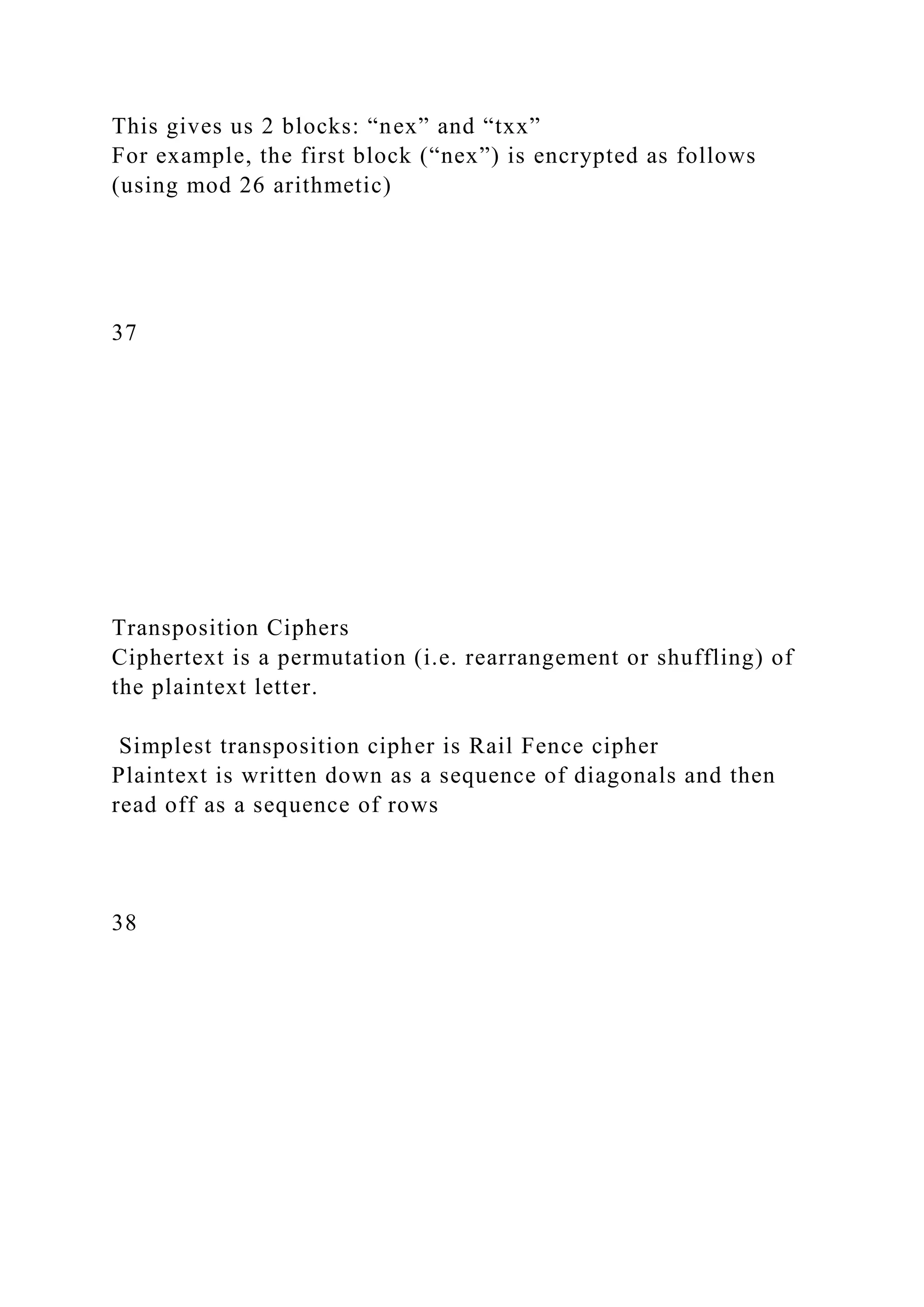 This gives us 2 blocks: “nex” and “txx”
For example, the first block (“nex”) is encrypted as follows
(using mod 26 arithmetic)
37
Transposition Ciphers
Ciphertext is a permutation (i.e. rearrangement or shuffling) of
the plaintext letter.
Simplest transposition cipher is Rail Fence cipher
Plaintext is written down as a sequence of diagonals and then
read off as a sequence of rows
38
 