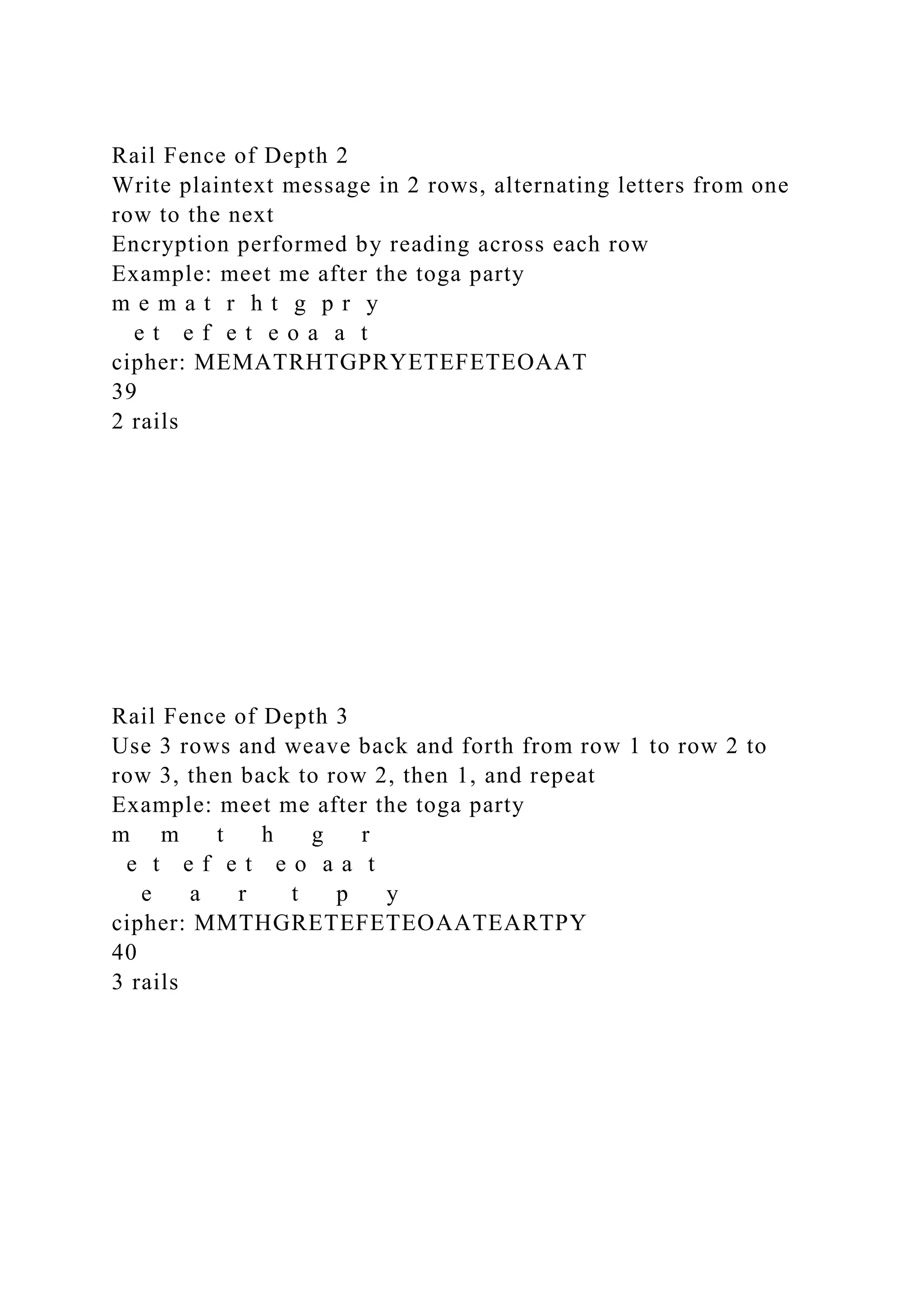 Rail Fence of Depth 2
Write plaintext message in 2 rows, alternating letters from one
row to the next
Encryption performed by reading across each row
Example: meet me after the toga party
m e m a t r h t g p r y
e t e f e t e o a a t
cipher: MEMATRHTGPRYETEFETEOAAT
39
2 rails
Rail Fence of Depth 3
Use 3 rows and weave back and forth from row 1 to row 2 to
row 3, then back to row 2, then 1, and repeat
Example: meet me after the toga party
m m t h g r
e t e f e t e o a a t
e a r t p y
cipher: MMTHGRETEFETEOAATEARTPY
40
3 rails
 