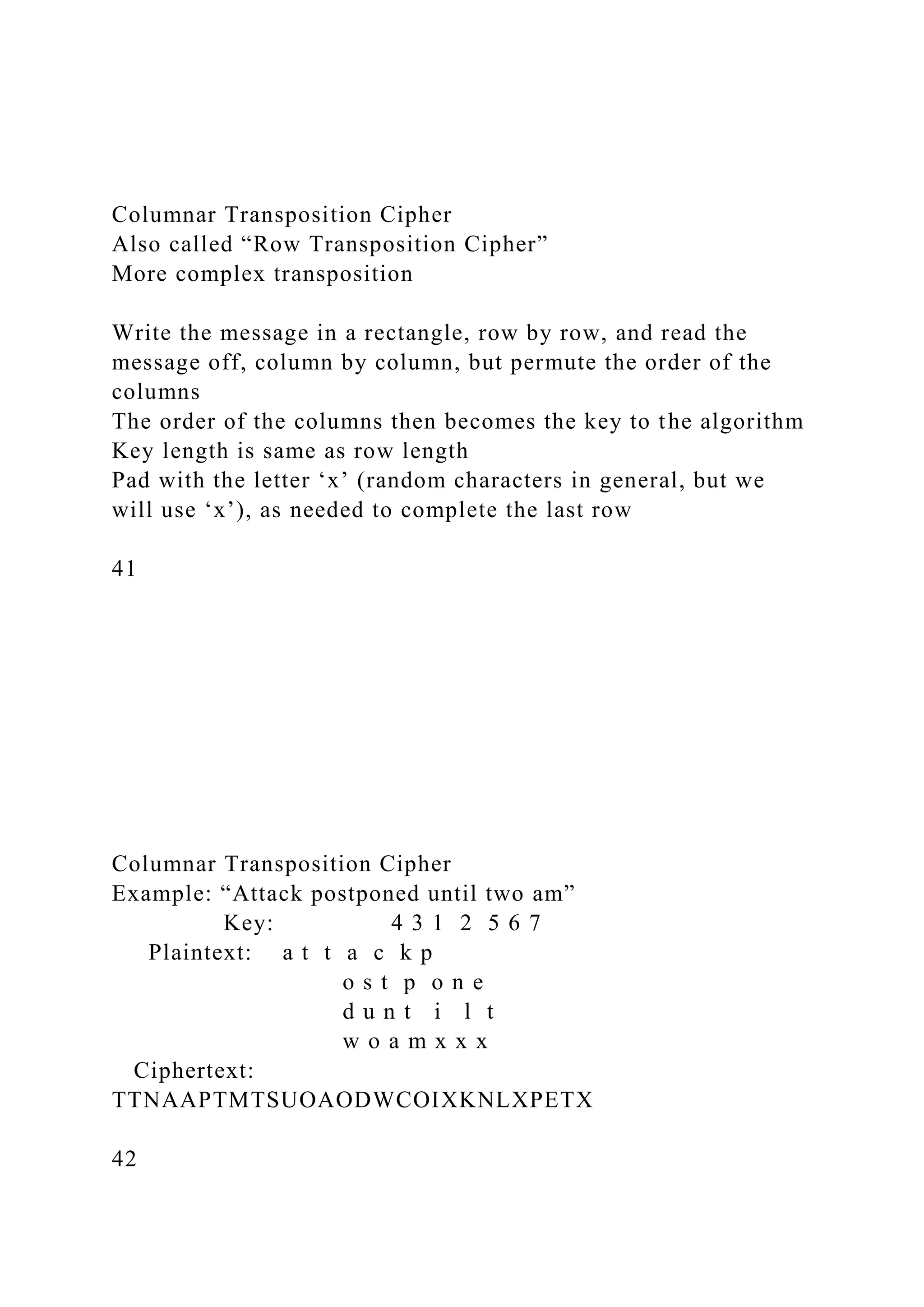 Columnar Transposition Cipher
Also called “Row Transposition Cipher”
More complex transposition
Write the message in a rectangle, row by row, and read the
message off, column by column, but permute the order of the
columns
The order of the columns then becomes the key to the algorithm
Key length is same as row length
Pad with the letter ‘x’ (random characters in general, but we
will use ‘x’), as needed to complete the last row
41
Columnar Transposition Cipher
Example: “Attack postponed until two am”
Key: 4 3 1 2 5 6 7
Plaintext: a t t a c k p
o s t p o n e
d u n t i l t
w o a m x x x
Ciphertext:
TTNAAPTMTSUOAODWCOIXKNLXPETX
42
 