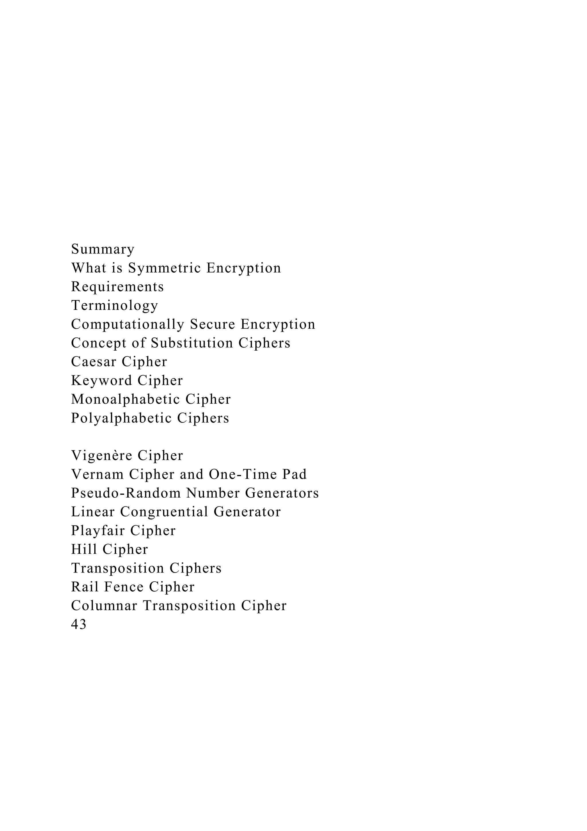 Summary
What is Symmetric Encryption
Requirements
Terminology
Computationally Secure Encryption
Concept of Substitution Ciphers
Caesar Cipher
Keyword Cipher
Monoalphabetic Cipher
Polyalphabetic Ciphers
Vigenère Cipher
Vernam Cipher and One-Time Pad
Pseudo-Random Number Generators
Linear Congruential Generator
Playfair Cipher
Hill Cipher
Transposition Ciphers
Rail Fence Cipher
Columnar Transposition Cipher
43
 