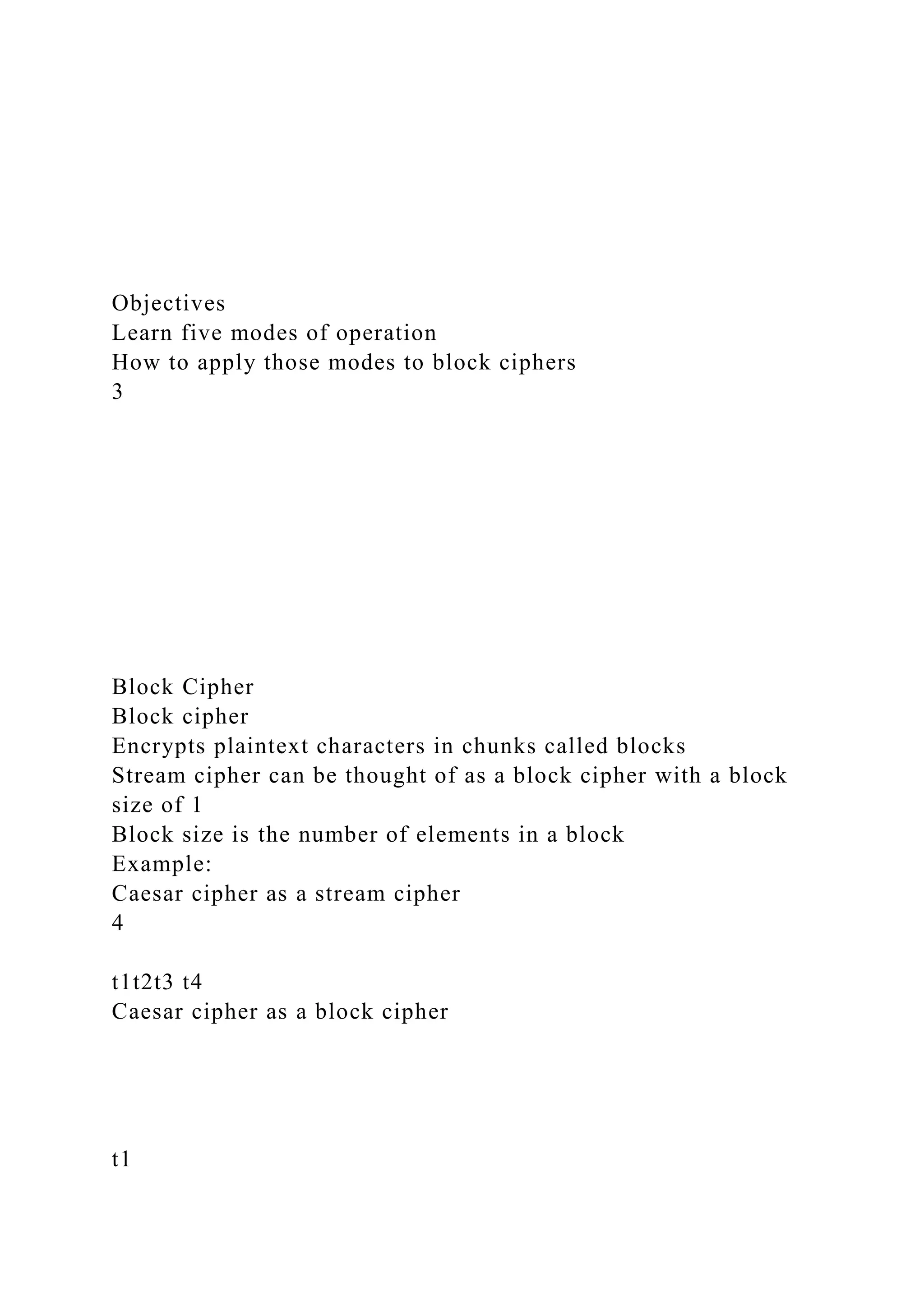 Objectives
Learn five modes of operation
How to apply those modes to block ciphers
3
Block Cipher
Block cipher
Encrypts plaintext characters in chunks called blocks
Stream cipher can be thought of as a block cipher with a block
size of 1
Block size is the number of elements in a block
Example:
Caesar cipher as a stream cipher
4
t1t2t3 t4
Caesar cipher as a block cipher
t1
 