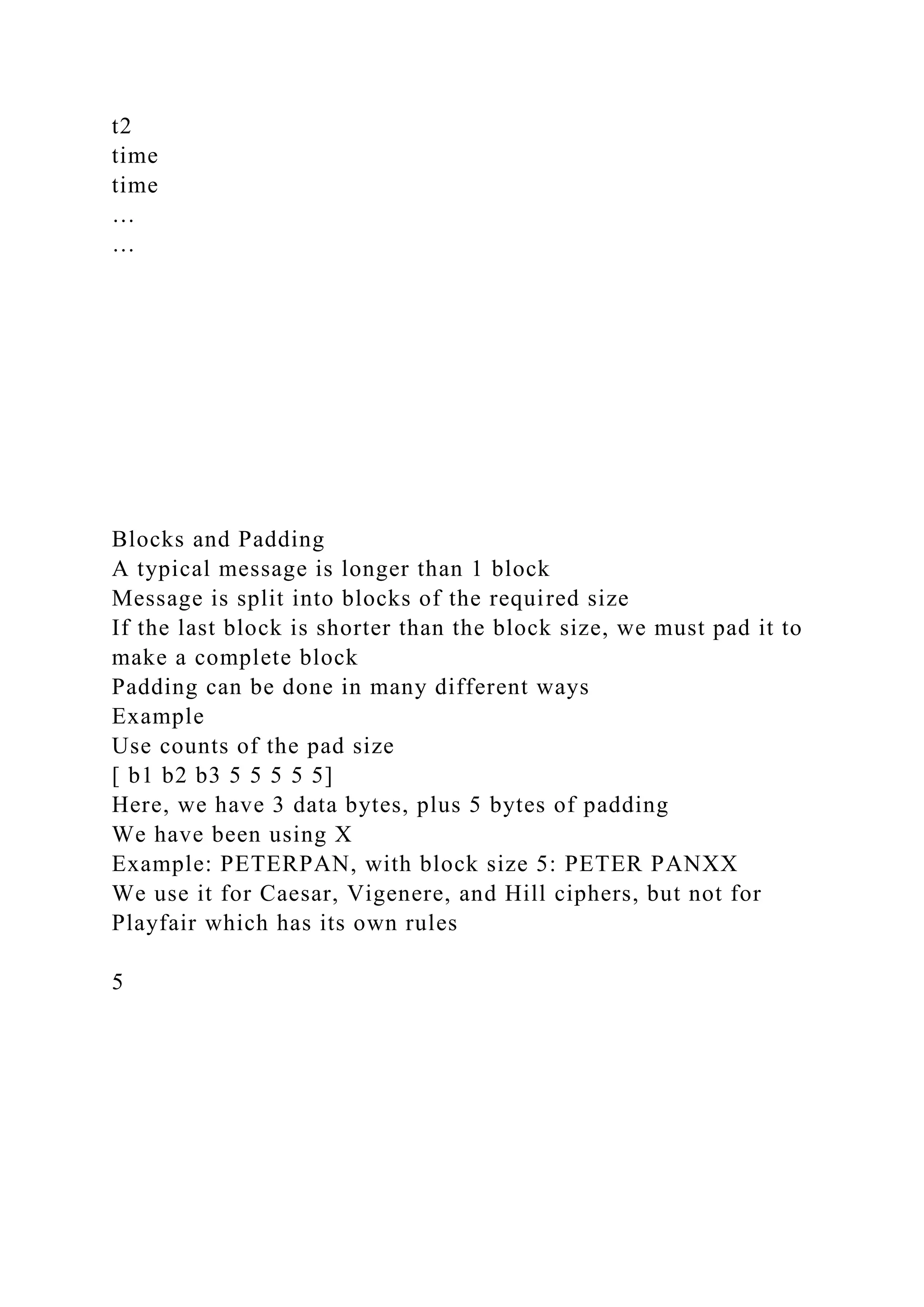 t2
time
time
…
…
Blocks and Padding
A typical message is longer than 1 block
Message is split into blocks of the required size
If the last block is shorter than the block size, we must pad it to
make a complete block
Padding can be done in many different ways
Example
Use counts of the pad size
[ b1 b2 b3 5 5 5 5 5]
Here, we have 3 data bytes, plus 5 bytes of padding
We have been using X
Example: PETERPAN, with block size 5: PETER PANXX
We use it for Caesar, Vigenere, and Hill ciphers, but not for
Playfair which has its own rules
5
 
