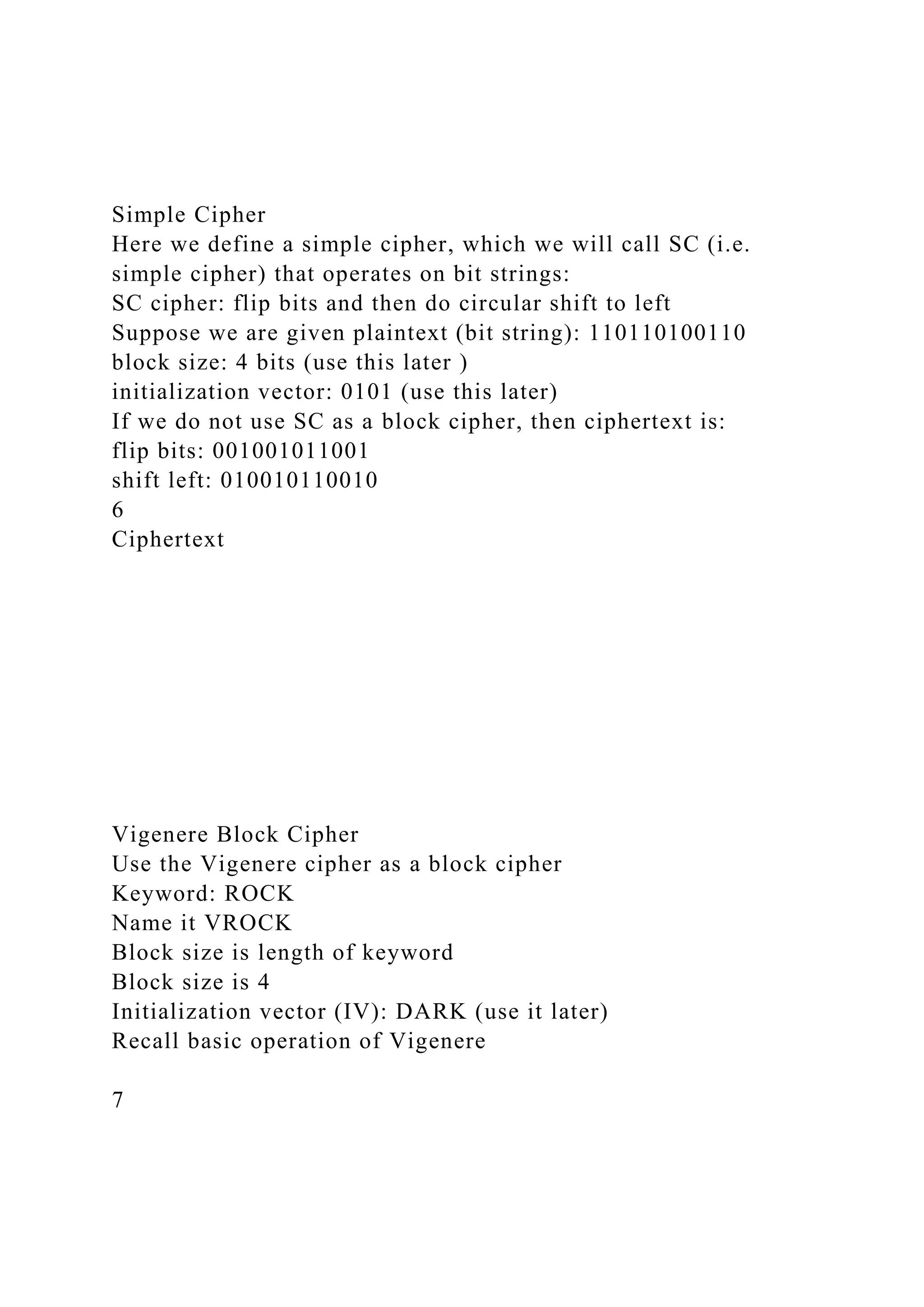 Simple Cipher
Here we define a simple cipher, which we will call SC (i.e.
simple cipher) that operates on bit strings:
SC cipher: flip bits and then do circular shift to left
Suppose we are given plaintext (bit string): 110110100110
block size: 4 bits (use this later )
initialization vector: 0101 (use this later)
If we do not use SC as a block cipher, then ciphertext is:
flip bits: 001001011001
shift left: 010010110010
6
Ciphertext
Vigenere Block Cipher
Use the Vigenere cipher as a block cipher
Keyword: ROCK
Name it VROCK
Block size is length of keyword
Block size is 4
Initialization vector (IV): DARK (use it later)
Recall basic operation of Vigenere
7
 