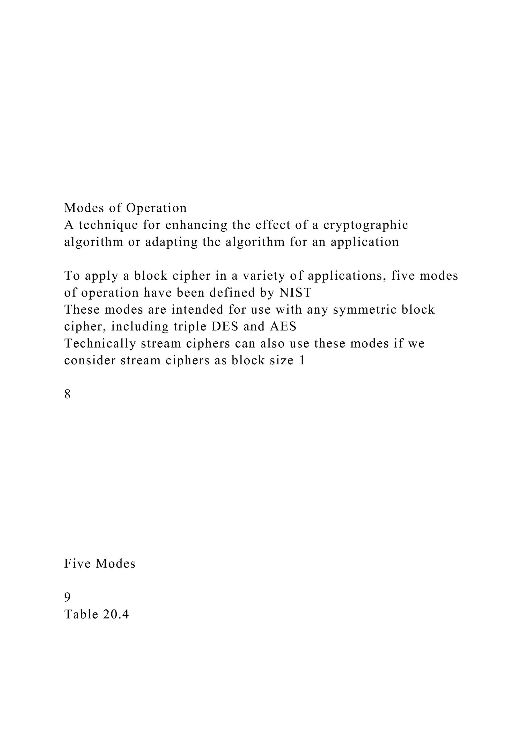 Modes of Operation
A technique for enhancing the effect of a cryptographic
algorithm or adapting the algorithm for an application
To apply a block cipher in a variety of applications, five modes
of operation have been defined by NIST
These modes are intended for use with any symmetric block
cipher, including triple DES and AES
Technically stream ciphers can also use these modes if we
consider stream ciphers as block size 1
8
Five Modes
9
Table 20.4
 