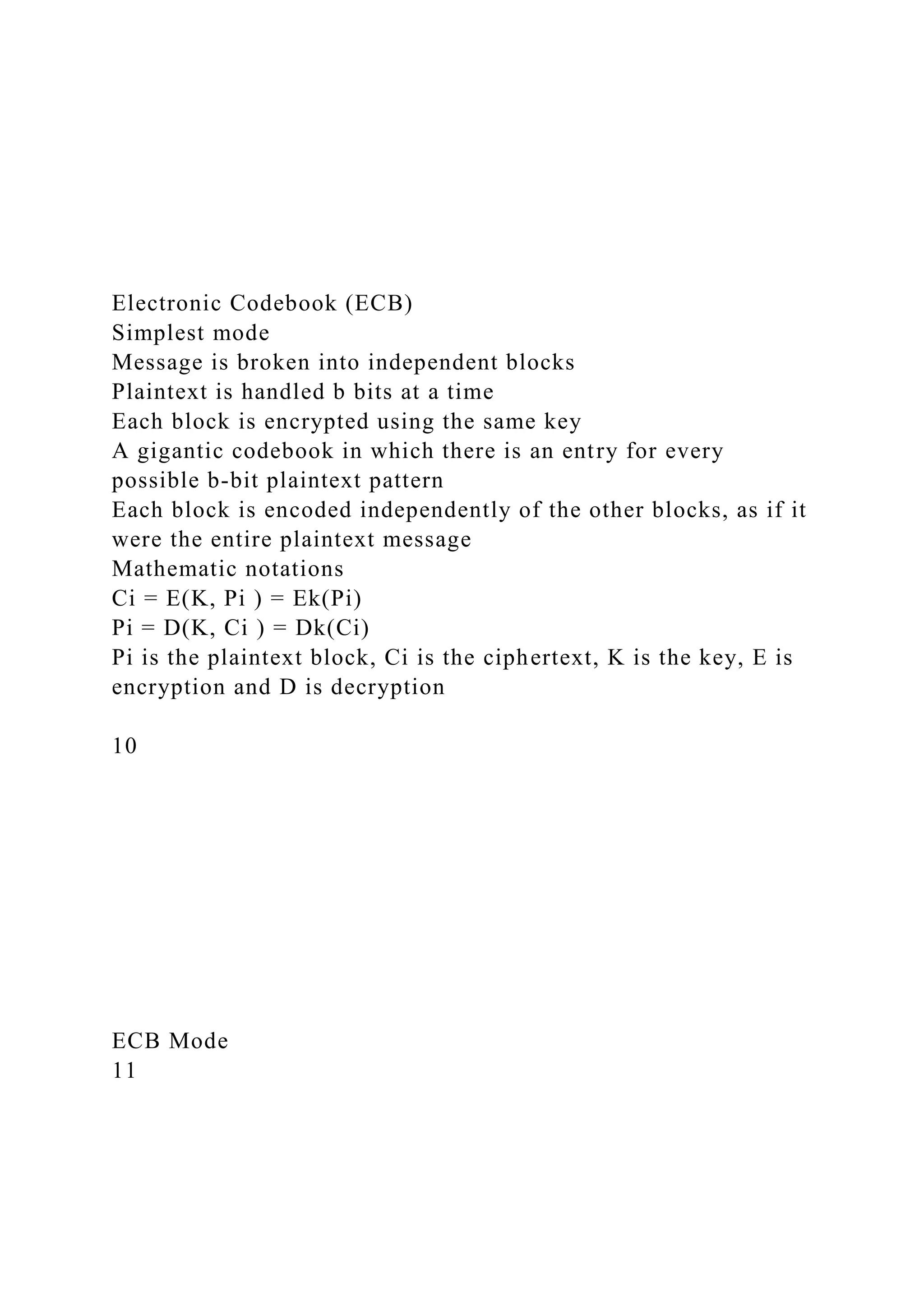 Electronic Codebook (ECB)
Simplest mode
Message is broken into independent blocks
Plaintext is handled b bits at a time
Each block is encrypted using the same key
A gigantic codebook in which there is an entry for every
possible b-bit plaintext pattern
Each block is encoded independently of the other blocks, as if it
were the entire plaintext message
Mathematic notations
Ci = E(K, Pi ) = Ek(Pi)
Pi = D(K, Ci ) = Dk(Ci)
Pi is the plaintext block, Ci is the ciphertext, K is the key, E is
encryption and D is decryption
10
ECB Mode
11
 